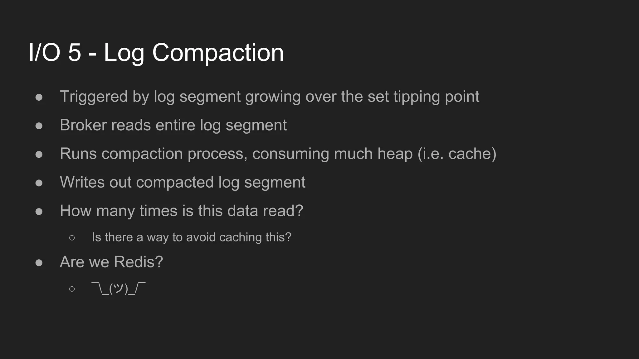 I/O 5 - Log Compaction
● Triggered by log segment growing over the set tipping point
● Broker reads entire log segment
● Runs compaction process, consuming much heap (i.e. cache)
● Writes out compacted log segment
● How many times is this data read?
○ Is there a way to avoid caching this?
● Are we Redis?
○ ¯_(ツ)_/¯
 