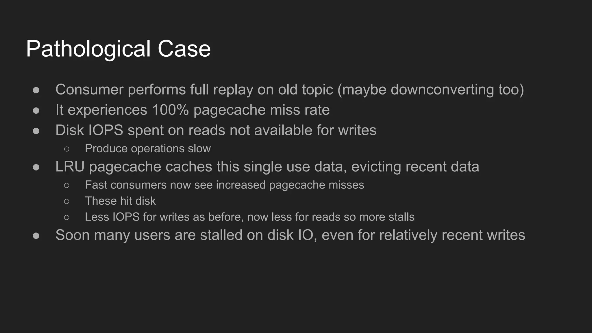 Pathological Case
● Consumer performs full replay on old topic (maybe downconverting too)
● It experiences 100% pagecache miss rate
● Disk IOPS spent on reads not available for writes
○ Produce operations slow
● LRU pagecache caches this single use data, evicting recent data
○ Fast consumers now see increased pagecache misses
○ These hit disk
○ Less IOPS for writes as before, now less for reads so more stalls
● Soon many users are stalled on disk IO, even for relatively recent writes
 