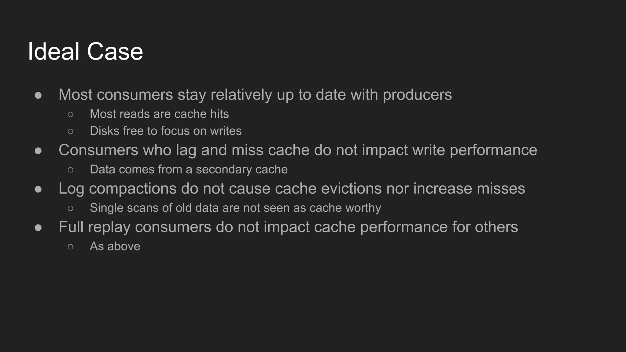 Ideal Case
● Most consumers stay relatively up to date with producers
○ Most reads are cache hits
○ Disks free to focus on writes
● Consumers who lag and miss cache do not impact write performance
○ Data comes from a secondary cache
● Log compactions do not cause cache evictions nor increase misses
○ Single scans of old data are not seen as cache worthy
● Full replay consumers do not impact cache performance for others
○ As above
 