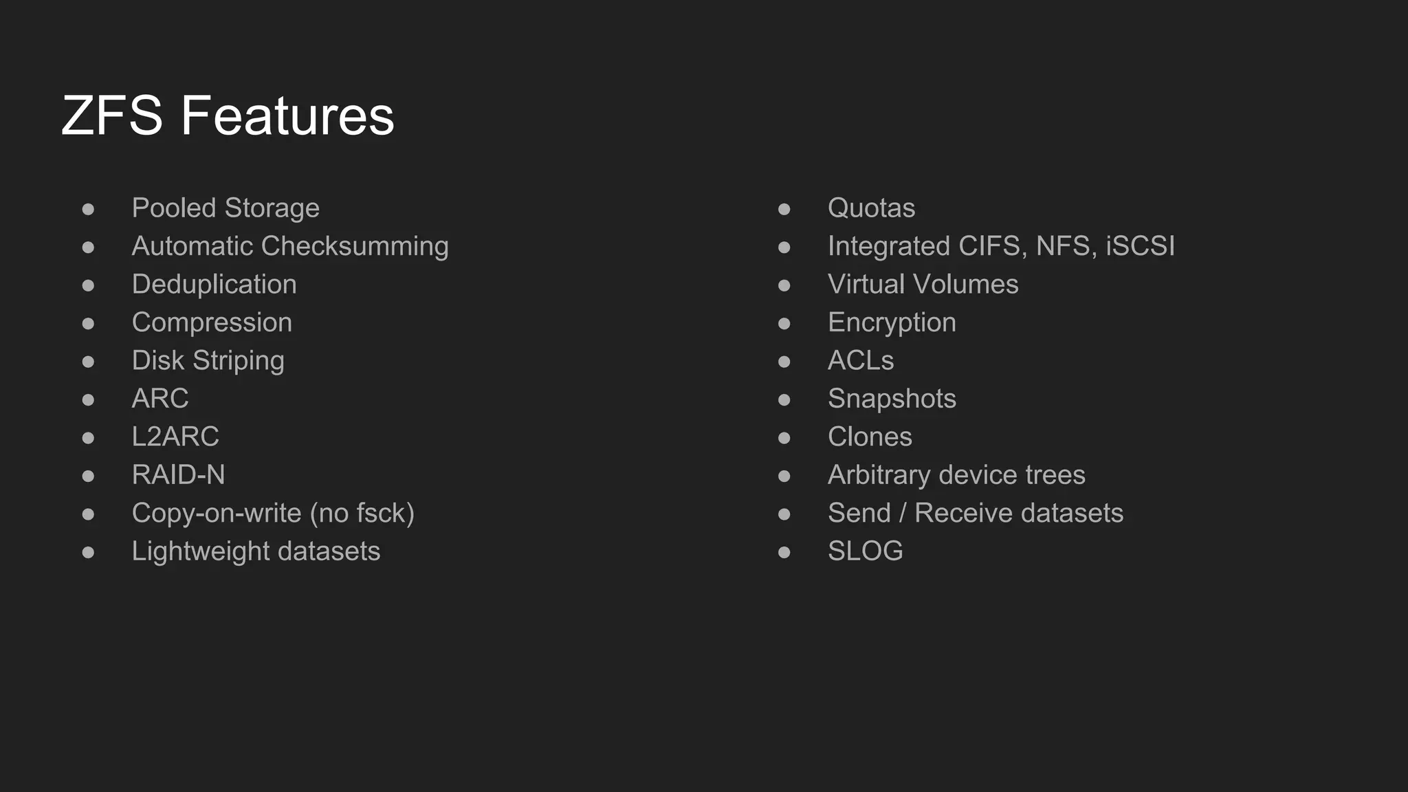 ZFS Features
● Pooled Storage
● Automatic Checksumming
● Deduplication
● Compression
● Disk Striping
● ARC
● L2ARC
● RAID-N
● Copy-on-write (no fsck)
● Lightweight datasets
● Quotas
● Integrated CIFS, NFS, iSCSI
● Virtual Volumes
● Encryption
● ACLs
● Snapshots
● Clones
● Arbitrary device trees
● Send / Receive datasets
● SLOG
 