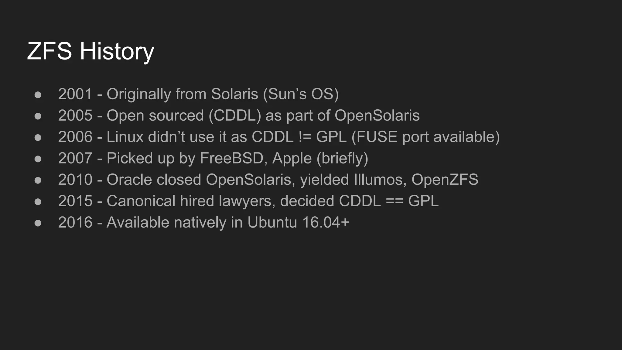 ZFS History
● 2001 - Originally from Solaris (Sun’s OS)
● 2005 - Open sourced (CDDL) as part of OpenSolaris
● 2006 - Linux didn’t use it as CDDL != GPL (FUSE port available)
● 2007 - Picked up by FreeBSD, Apple (briefly)
● 2010 - Oracle closed OpenSolaris, yielded Illumos, OpenZFS
● 2015 - Canonical hired lawyers, decided CDDL == GPL
● 2016 - Available natively in Ubuntu 16.04+
 