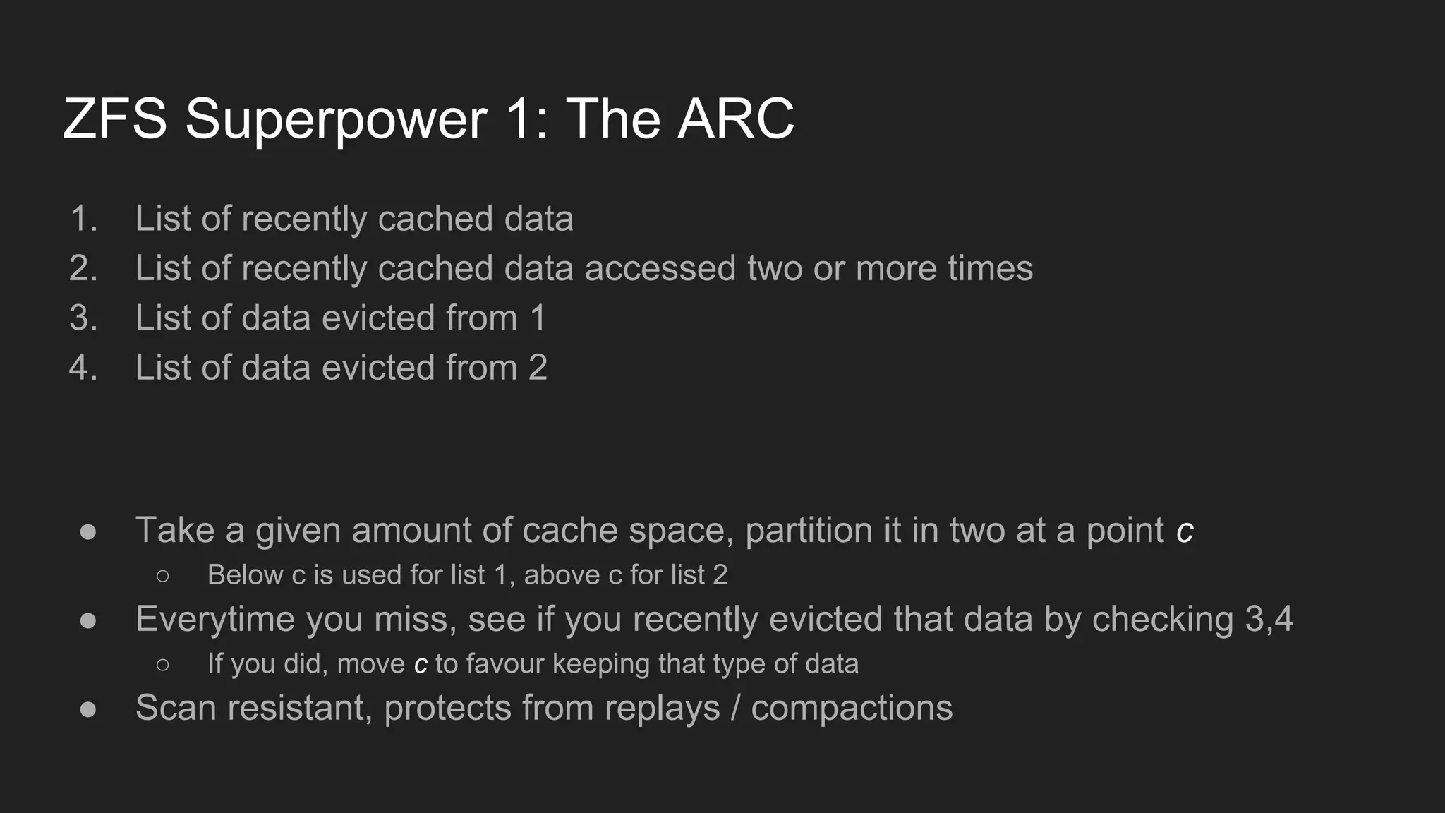 ZFS Superpower 1: The ARC
1. List of recently cached data
2. List of recently cached data accessed two or more times
3. List of data evicted from 1
4. List of data evicted from 2
● Take a given amount of cache space, partition it in two at a point c
○ Below c is used for list 1, above c for list 2
● Everytime you miss, see if you recently evicted that data by checking 3,4
○ If you did, move c to favour keeping that type of data
● Scan resistant, protects from replays / compactions
 