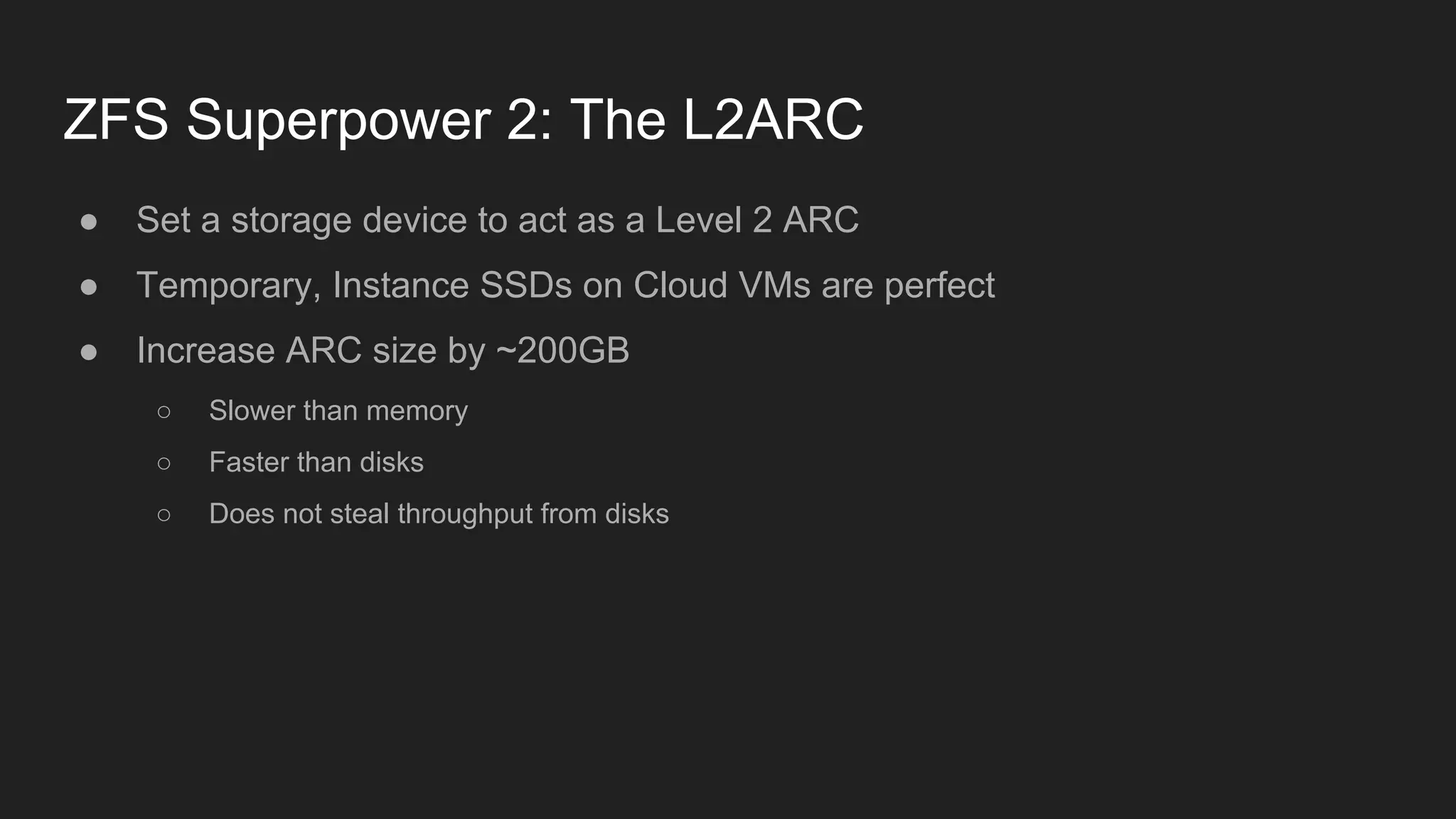 ZFS Superpower 2: The L2ARC
● Set a storage device to act as a Level 2 ARC
● Temporary, Instance SSDs on Cloud VMs are perfect
● Increase ARC size by ~200GB
○ Slower than memory
○ Faster than disks
○ Does not steal throughput from disks
 