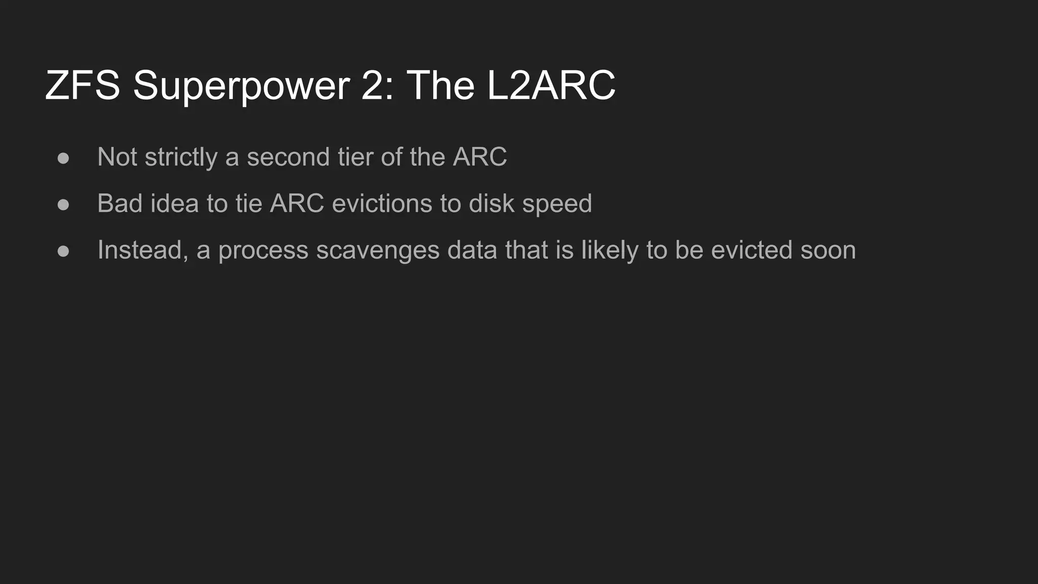 ZFS Superpower 2: The L2ARC
● Not strictly a second tier of the ARC
● Bad idea to tie ARC evictions to disk speed
● Instead, a process scavenges data that is likely to be evicted soon
 