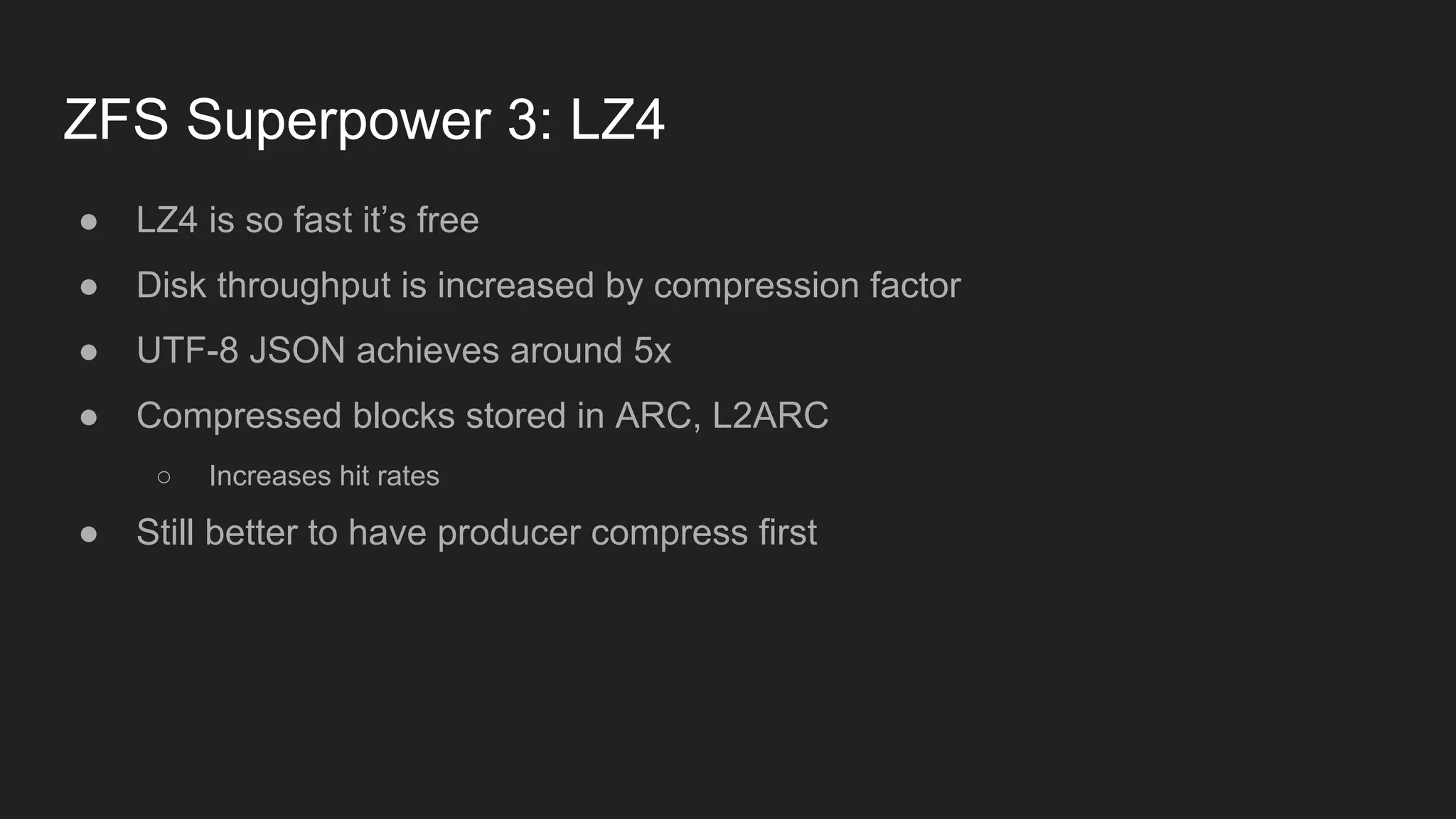 ZFS Superpower 3: LZ4
● LZ4 is so fast it’s free
● Disk throughput is increased by compression factor
● UTF-8 JSON achieves around 5x
● Compressed blocks stored in ARC, L2ARC
○ Increases hit rates
● Still better to have producer compress first
 