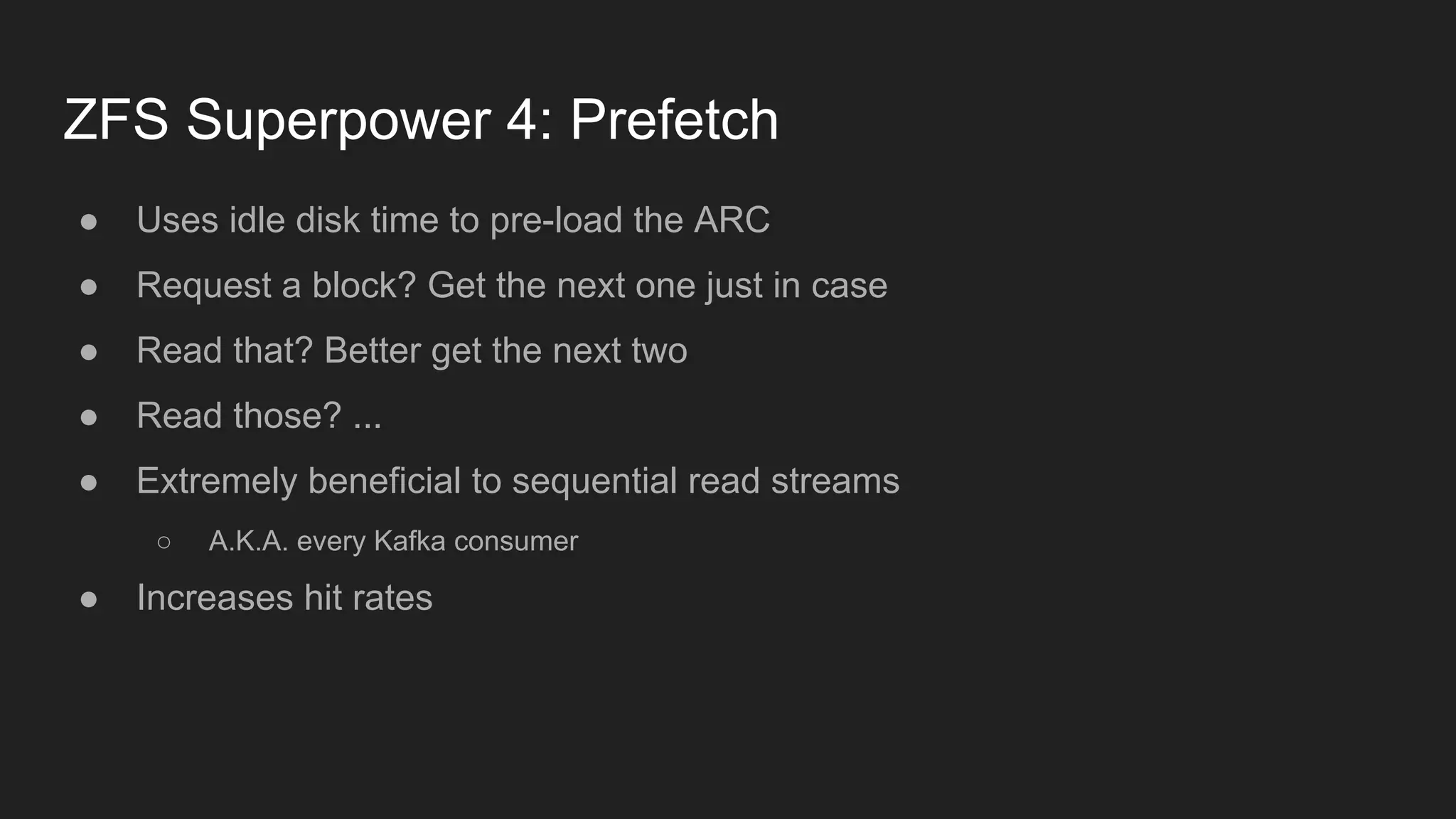 ZFS Superpower 4: Prefetch
● Uses idle disk time to pre-load the ARC
● Request a block? Get the next one just in case
● Read that? Better get the next two
● Read those? ...
● Extremely beneficial to sequential read streams
○ A.K.A. every Kafka consumer
● Increases hit rates
 
