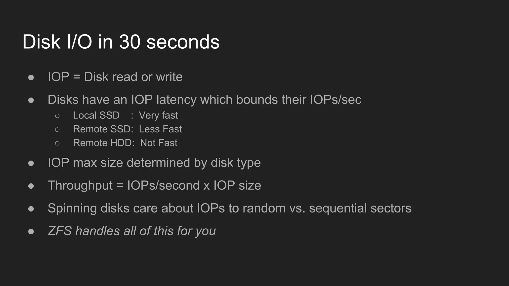 Disk I/O in 30 seconds
● IOP = Disk read or write
● Disks have an IOP latency which bounds their IOPs/sec
○ Local SSD : Very fast
○ Remote SSD: Less Fast
○ Remote HDD: Not Fast
● IOP max size determined by disk type
● Throughput = IOPs/second x IOP size
● Spinning disks care about IOPs to random vs. sequential sectors
● ZFS handles all of this for you
 