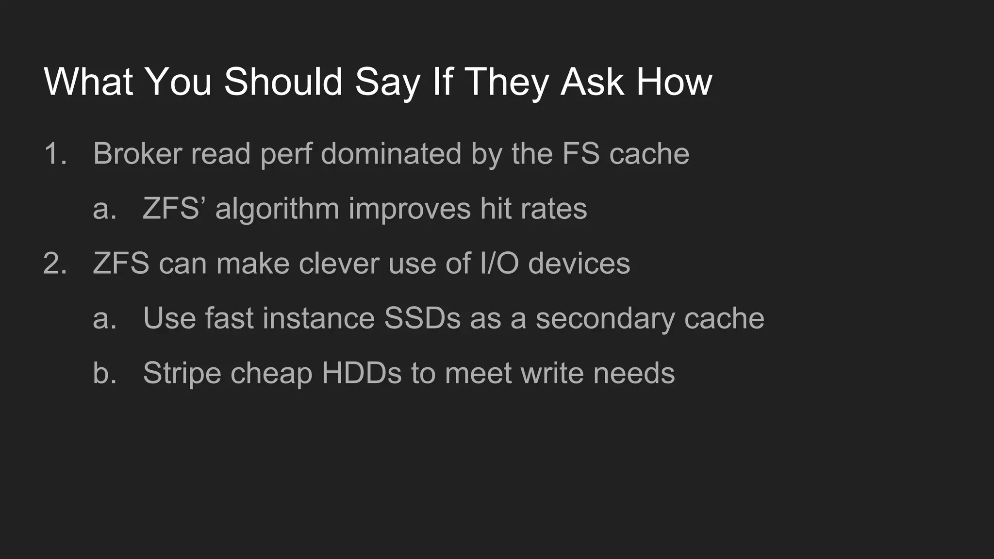 What You Should Say If They Ask How
1. Broker read perf dominated by the FS cache
a. ZFS’ algorithm improves hit rates
2. ZFS can make clever use of I/O devices
a. Use fast instance SSDs as a secondary cache
b. Stripe cheap HDDs to meet write needs
 