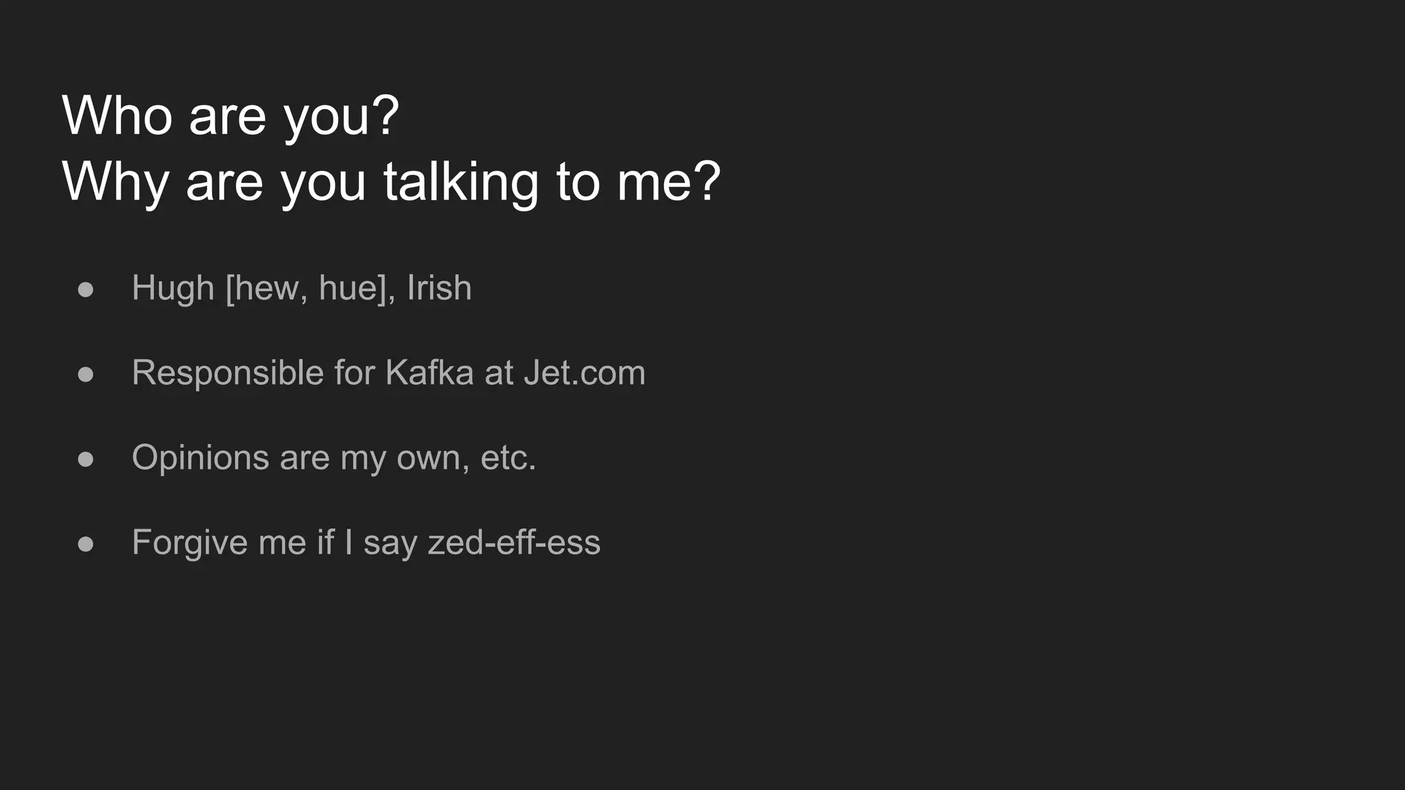 Who are you?
Why are you talking to me?
● Hugh [hew, hue], Irish
● Responsible for Kafka at Jet.com
● Opinions are my own, etc.
● Forgive me if I say zed-eff-ess
 