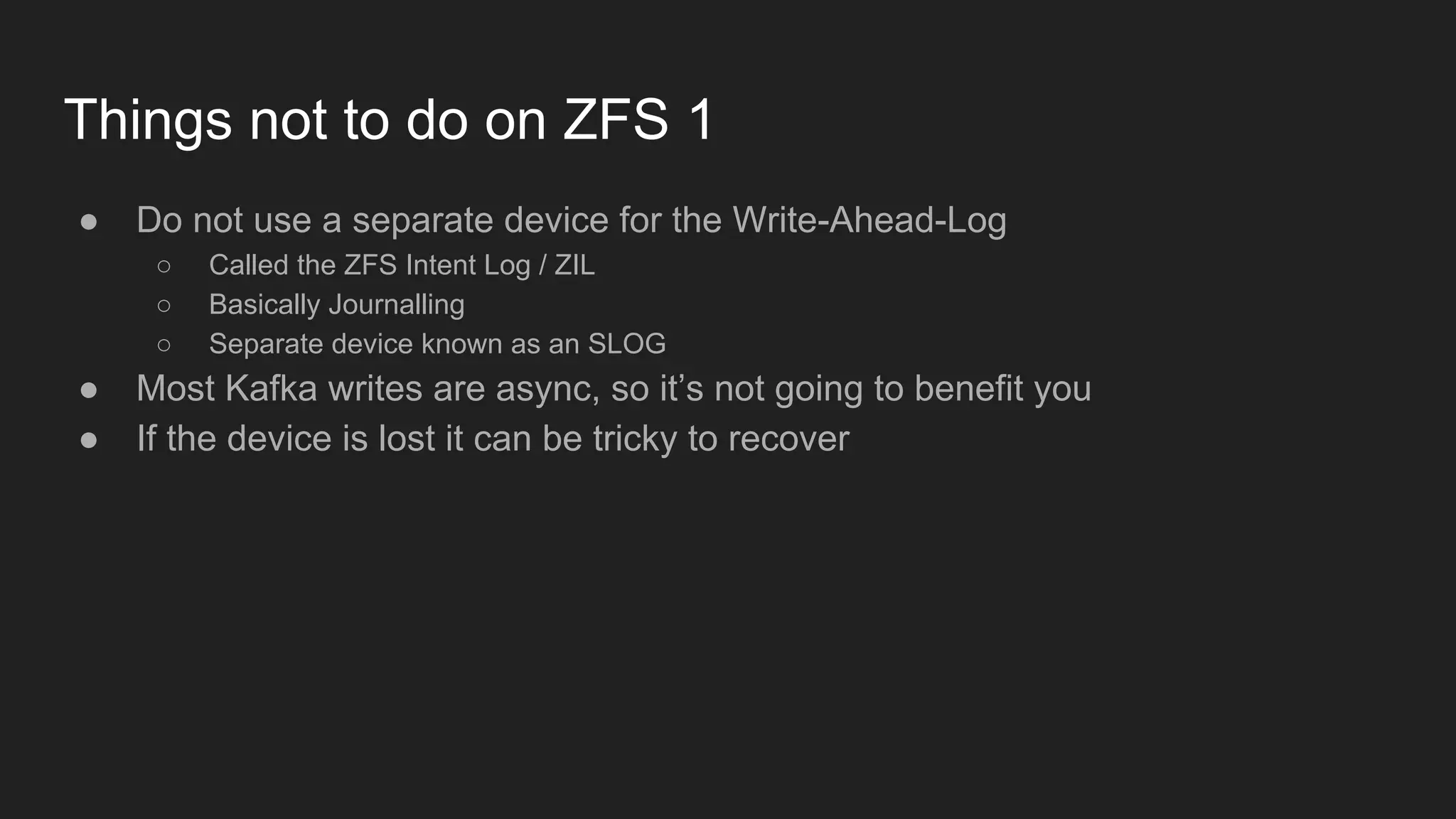 Things not to do on ZFS 1
● Do not use a separate device for the Write-Ahead-Log
○ Called the ZFS Intent Log / ZIL
○ Basically Journalling
○ Separate device known as an SLOG
● Most Kafka writes are async, so it’s not going to benefit you
● If the device is lost it can be tricky to recover
 