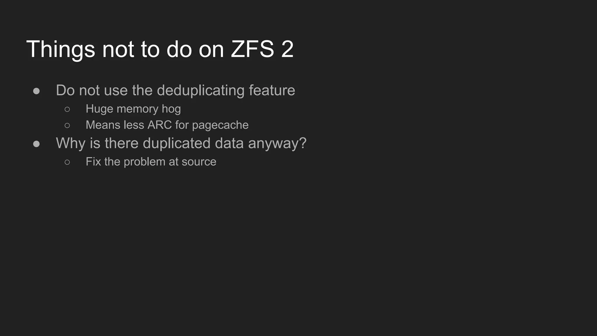 Things not to do on ZFS 2
● Do not use the deduplicating feature
○ Huge memory hog
○ Means less ARC for pagecache
● Why is there duplicated data anyway?
○ Fix the problem at source
 