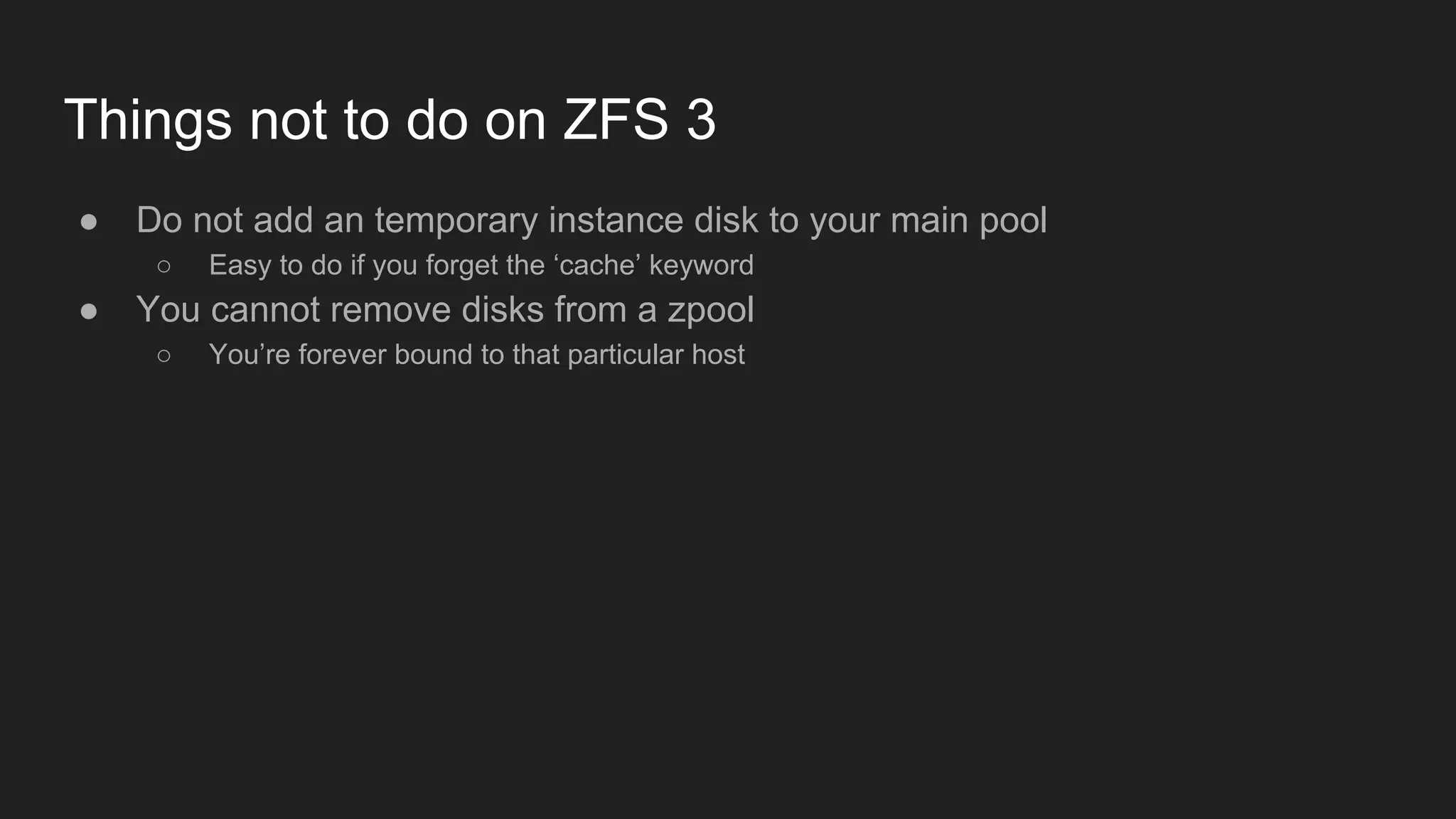 Things not to do on ZFS 3
● Do not add an temporary instance disk to your main pool
○ Easy to do if you forget the ‘cache’ keyword
● You cannot remove disks from a zpool
○ You’re forever bound to that particular host
 