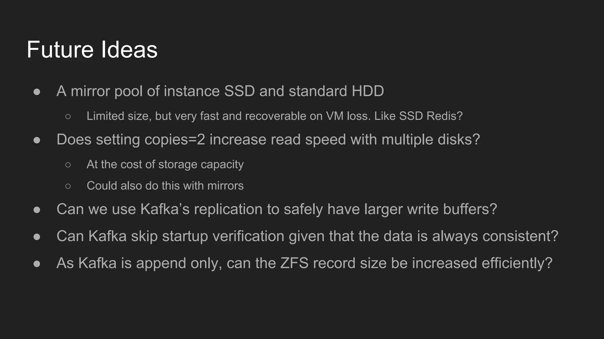 Future Ideas
● A mirror pool of instance SSD and standard HDD
○ Limited size, but very fast and recoverable on VM loss. Like SSD Redis?
● Does setting copies=2 increase read speed with multiple disks?
○ At the cost of storage capacity
○ Could also do this with mirrors
● Can we use Kafka’s replication to safely have larger write buffers?
● Can Kafka skip startup verification given that the data is always consistent?
● As Kafka is append only, can the ZFS record size be increased efficiently?
 