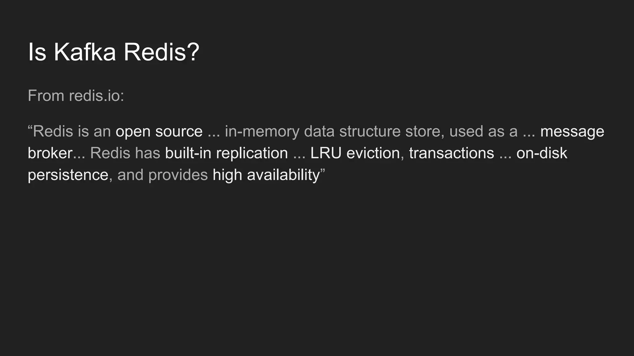 Is Kafka Redis?
From redis.io:
“Redis is an open source ... in-memory data structure store, used as a ... message
broker... Redis has built-in replication ... LRU eviction, transactions ... on-disk
persistence, and provides high availability”
 