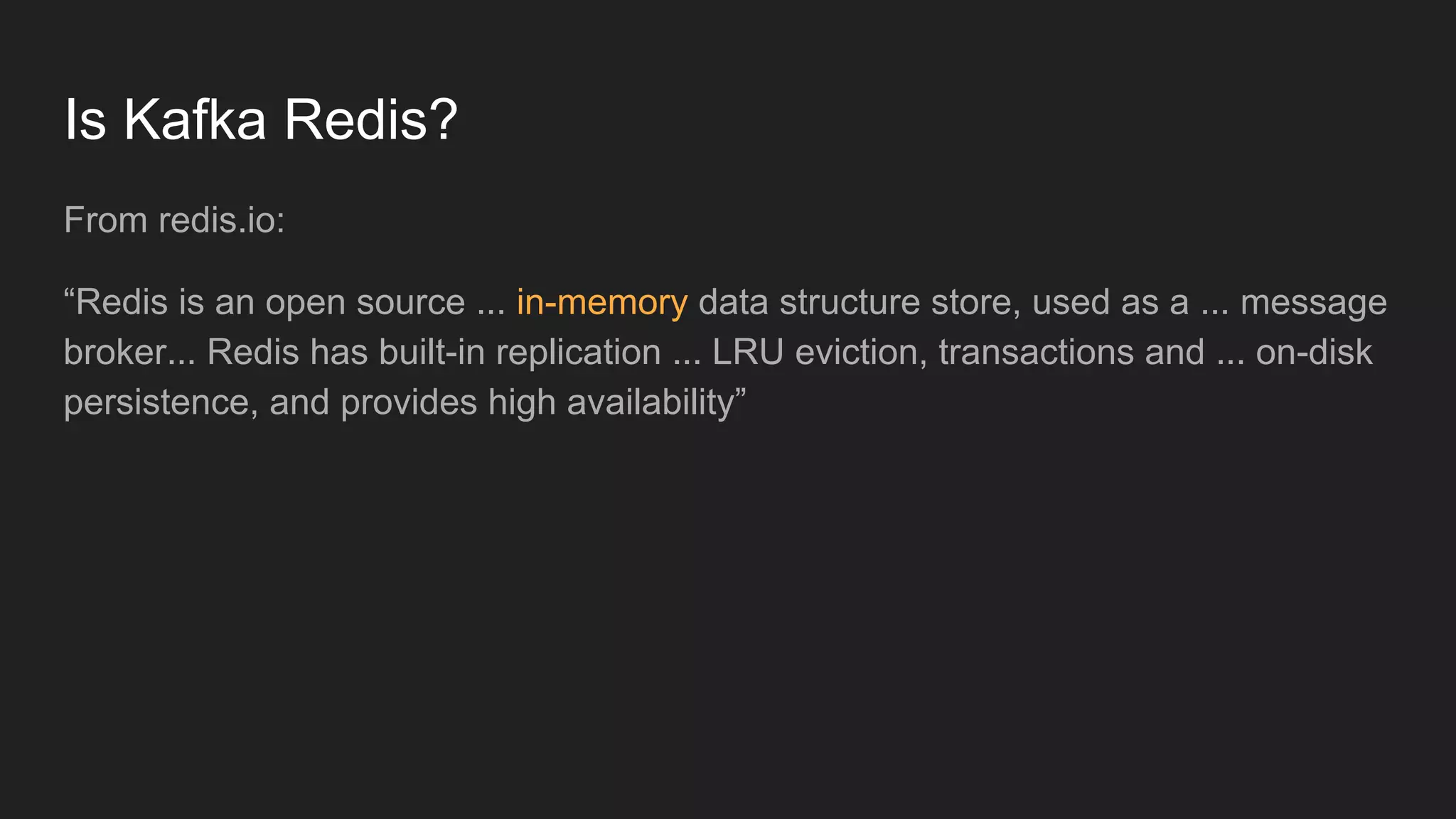 Is Kafka Redis?
From redis.io:
“Redis is an open source ... in-memory data structure store, used as a ... message
broker... Redis has built-in replication ... LRU eviction, transactions and ... on-disk
persistence, and provides high availability”
 