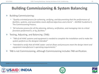 Building Commissioning & System Balancing
» Building Commissioning:
• “Quality-oriented process for achieving, verifying, and documenting that the performance of
facilities, systems, and assemblies meets defined objectives and criteria" – ASHRAE Guideline 0,
The Commissioning Process.
• “All inclusive process for all the planning, delivery, verification, and managing risks to critical
functions performed in, or by, facilities.”
» Testing, Adjusting, and Balancing (TAB):
• “TAB of all HVAC systems and equipment is needed to complete the installation and to make the
system perform as the designer intended.”
• “Intended to verify that all HVAC water- and air-flows and pressures meet the design intent and
equipment manufacturer's operating requirements.”
» TAB is not Commissioning, although Commissioning includes TAB verification.
SOURCE: Whole Building Design Guide, http://www.wbdg.org/project/buildingcomm.php
9/22/2010 25ECBC Training Workshop: Heating Ventilation & Air Conditioning
 