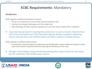 ECBC Requirements: Mandatory
Condensers
ECBC regulates condenser locations to ensure:
• There is no restriction to the air flow around condenser coils
• No short circuiting of discharge air to the intake side
• Heat discharge of other adjacent equipment is not near the air intake of the condenser
» Care shall be exercised in locating the condensers in such a manner that the heat
sink is free of interference from heat discharge by devices located in adjoining
spaces and also does not interfere with such other systems installed nearby.
ECBC regulates condenser water quality
• to eliminate mineral buildup in condensers and chilled water systems (Mineral deposits create
poor heat transfer situations there by reducing the efficiency of the unit)
» All high-rise buildings using centralized cooling water system shall use soft water
for the condenser and chilled water system.
9/22/2010 38ECBC Training Workshop: Heating Ventilation & Air Conditioning
 