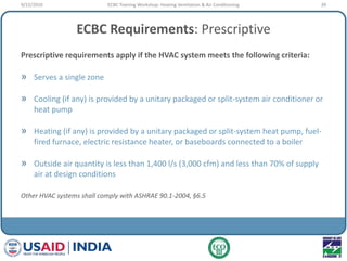 ECBC Requirements: Prescriptive
Prescriptive requirements apply if the HVAC system meets the following criteria:
» Serves a single zone
» Cooling (if any) is provided by a unitary packaged or split-system air conditioner or
heat pump
» Heating (if any) is provided by a unitary packaged or split-system heat pump, fuel-
fired furnace, electric resistance heater, or baseboards connected to a boiler
» Outside air quantity is less than 1,400 l/s (3,000 cfm) and less than 70% of supply
air at design conditions
Other HVAC systems shall comply with ASHRAE 90.1-2004, §6.5
9/22/2010 39ECBC Training Workshop: Heating Ventilation & Air Conditioning
 