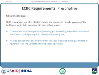 ECBC Requirements: Prescriptive
Air Side Economizer
ECBC encourages use of ventilation fans in the economizer mode to pre-cool the
building prior to daily occupancy in the cooling season.
» Economizers shall be capable of providing partial cooling even when additional
mechanical cooling is required to meet the cooling load.
» Air-side economizers shall be tested in the field following the requirements in
Appendix F (of the Code) to ensure proper operation.
9/22/2010 41ECBC Training Workshop: Heating Ventilation & Air Conditioning
 