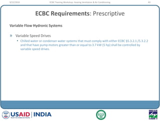 ECBC Requirements: Prescriptive
Variable Flow Hydronic Systems
» Variable Speed Drives
• Chilled water or condenser water systems that must comply with either ECBC §5.3.2.1 /5.3.2.2
and that have pump motors greater than or equal to 3.7 kW (5 hp) shall be controlled by
variable speed drives.
9/22/2010 43ECBC Training Workshop: Heating Ventilation & Air Conditioning
 