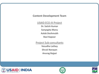 Content Development Team
USAID ECO-III Project
Dr. Satish Kumar
Sanyogita Manu
Aalok Deshmukh
Ravi Kapoor
Project Sub-consultants
Vasudha Lathey
Shruti Narayan
Anurag Bajpai
 