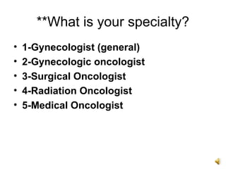 **What is your specialty?
•   1-Gynecologist (general)
•   2-Gynecologic oncologist
•   3-Surgical Oncologist
•   4-Radiation Oncologist
•   5-Medical Oncologist
 