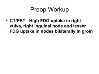 Preop Workup
• CT/PET: High FDG uptake in right
  vulva, right inguinal node and lesser
  FDG uptake in nodes bilaterally ...