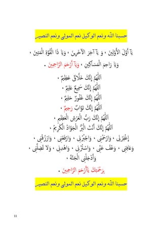 11
‫ﺣﺴﺒ‬‫ﻨﺎ‬‫ﺍﻟﻨﺼﻴﺮ‬ ‫ﻭﻧﻌﻢ‬ ‫ﺍﻟﻤﻮﻟﻰ‬ ‫ﻧﻌﻢ‬ ‫ﺍﻟﻮﻛﻴﻞ‬ ‫ﻭﻧﻌﻢ‬ ‫ﺍﷲ‬
َ‫ﻳ‬ٓ‫آ‬َ‫ﲔ‬ِ‫ﻟ‬�‫و‬��‫ا‬ َ‫ل‬�‫و‬�‫أ‬،َ‫ﻳ‬ َ‫و‬ٓ‫آ‬َ‫�ﻦ‬ِ‫ﺮ‬َ‫ﺧ‬ٓ�‫ا‬ َ‫ﺮ‬ِ‫ﺧ‬ٓ‫آ‬،َ‫ﲔ‬ِ‫ﺘ‬َ‫ﻤ‬ْ‫ﻟ‬‫ا‬ ِ‫ة‬�‫ﻮ‬ُ‫ﻘ‬ْ‫ﻟ‬‫ا‬ ‫ا‬َ‫ذ‬ َ�َ‫و‬،
ِ‫ﲔ‬ِ‫ﻛ‬‫ﺎ‬ َ‫ﺴ‬َ‫ﻤ‬ْ‫ﻟ‬‫ا‬ َ‫ﻢ‬ِ‫ﺣ‬‫ا‬َ‫ر‬ َ�َ‫و‬،َ‫ﻳ‬َ‫و‬ٓ‫آ‬َ‫ﲔ‬ِ ِ‫اﲪ‬�‫اﻟﺮ‬ َ‫ﻢ‬َ‫ﺣ‬ْ‫ر‬�‫أ‬.
�‫َﻼ‬� َ‫�ﻚ‬‫ﻧ‬
�
‫ا‬ �‫ﻢ‬ُ‫ﻬ‬ّٰ‫ﻠ‬‫ل‬َ‫ا‬ٌ‫ق‬ٌ‫ﲓ‬ِ‫ﻈ‬َ‫ﻋ‬،
�‫ﻢ‬ُ‫ﻬ‬ّٰ‫ﻠ‬‫ل‬َ‫ا‬ٌ‫ﲓ‬ِ‫ﻠ‬َ� ٌ‫ﻊ‬‫ﻴ‬ِ َ‫ﲰ‬ َ‫�ﻚ‬‫ﻧ‬
�
‫ا‬،
�‫ﻢ‬ُ‫ﻬ‬ّٰ‫ﻠ‬‫ل‬َ‫ا‬ٌ‫ﻮر‬ُ‫ﻔ‬َ‫ﻏ‬ َ‫�ﻚ‬‫ﻧ‬
�
‫ا‬ِ‫ﻠ‬َ�ٌ‫ﲓ‬،
�‫ﻢ‬ُ‫ﻬ‬ّٰ‫ﻠ‬‫ل‬َ‫ا‬َ‫�ﻚ‬‫ﻧ‬
�
‫ا‬َ‫ﺗ‬�‫ﻮ‬ٌ‫اب‬ٌ‫ﲓ‬ِ‫ﺣ‬َ‫ر‬،
�‫ﻢ‬ُ‫ﻬ‬ّٰ‫ﻠ‬‫ل‬َ‫ا‬ِ‫ﲓ‬ِ‫ﻈ‬َ‫ﻌ‬ْ‫ﻟ‬‫ا‬ ِ‫ش‬ْ‫ﺮ‬َ‫ﻌ‬ْ‫ﻟ‬‫ا‬ �‫ب‬َ‫ر‬ َ‫�ﻚ‬‫ﻧ‬
�
‫ا‬،
�‫ﻢ‬ُ‫ﻬ‬ّٰ‫ﻠ‬‫ل‬َ‫ا‬َ‫ْﺖ‬‫ﻧ‬�‫أ‬ َ‫�ﻚ‬‫ﻧ‬
�
‫ا‬ْ‫ﻟ‬‫ا‬� َ‫ﱪ‬�‫ﻮ‬َ‫ﺠ‬ْ‫ﻟ‬‫ا‬ُ‫ﱘ‬ِ‫ﺮ‬َ‫ﻜ‬ْ‫اﻟ‬ ُ‫د‬‫ا‬،
ْ‫ﺮ‬ِ‫ﻔ‬ْ‫ﻏ‬
�
‫ا‬ِ‫ﱃ‬،ِ‫ﲎ‬ْ َ‫ﲪ‬ْ‫ار‬َ‫و‬،ِ‫ﱏ‬ُْ‫ﱪ‬ْ�‫ا‬َ‫و‬،ِ‫ﲎ‬ْ‫ﻌ‬َ‫ﻓ‬ْ‫ار‬َ‫و‬،ِ‫ﲎ‬ْ‫ﻗ‬ُ‫ز‬ْ‫ار‬َ‫و‬،
ِ‫ﲎ‬ِ‫ﻓ‬‫ﺎ‬َ�َ‫و‬،ْ‫ﻋ‬َ‫و‬ُ‫ﻒ‬َ‫ﻋ‬ِّ‫ﲎ‬،ِ‫ﱏ‬ُْ‫ﱰ‬ ْ‫اﺳ‬َ‫و‬،ِ‫ﱏ‬ِ‫ﺪ‬ْ‫ﻫ‬‫ا‬َ‫و‬،ِ‫ﲎ‬�‫ﻠ‬ ِ‫ُﻀ‬‫ﺗ‬ ‫ﻻ‬َ‫و‬،
َ‫ﺔ‬�‫ﻨ‬َ‫ﺠ‬ْ‫ﻟ‬‫ا‬ ِ‫ﲎ‬ْ‫ﻠ‬ِ�ْ‫د‬�‫أ‬َ‫و‬،
َ‫ﻳ‬ َ‫ﻚ‬ِ‫ﺘ‬َ ْ‫ﲪ‬َ‫ﺮ‬ِ�ٓ‫آ‬َ‫ﲔ‬ِ ِ‫اﲪ‬�‫اﻟﺮ‬ َ‫ﻢ‬َ‫ﺣ‬ْ‫ر‬�‫أ‬.
‫ﺣﺴﺒ‬‫ﻨﺎ‬‫ﺍﻟﻨﺼﻴﺮ‬ ‫ﻭﻧﻌﻢ‬ ‫ﺍﻟﻤﻮﻟﻰ‬ ‫ﻧﻌﻢ‬ ‫ﺍﻟﻮﻛﻴﻞ‬ ‫ﻭﻧﻌﻢ‬ ‫ﺍﷲ‬
 