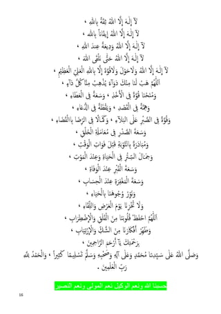 16
ُ‫ﷲ‬ �‫ﻻ‬
�
‫ا‬ َ‫ﻪ‬�ٰ‫ﻟ‬
�
‫ا‬ ٓ�ً‫ﺔ‬َ‫ﻘ‬ِ‫ﺛ‬ِ� ِ�،
‫ﻳ‬
�
‫ا‬ ُ‫ﷲ‬ �‫ﻻ‬
�
‫ا‬ َ‫ﻪ‬�ٰ‫ﻟ‬
�
‫ا‬ ٓ�َ‫ﻘ‬ً�‫ﺎ‬� ِ�،
َ‫و‬ ُ‫ﷲ‬ �‫ﻻ‬
�
‫ا‬ َ‫ﻪ‬�ٰ‫ﻟ‬
�
‫ا‬ ٓ�ً‫ﺔ‬َ‫ﻌ‬‫ﻳ‬ِ‫د‬َ‫ﻨﺪ‬ِ‫ﻋ‬ِ‫ﷲ‬،
ُ‫ﷲ‬ �‫ﻻ‬
�
‫ا‬ َ‫ﻪ‬�ٰ‫ﻟ‬
�
‫ا‬ ٓ�َ‫ﷲ‬ ‫ﻰ‬َ‫ﻘ‬ْ‫ﻠ‬َ‫ﻧ‬ ّٰ‫ﱴ‬َ‫ﺣ‬،
ٓ�ُ‫ﷲ‬ �‫ﻻ‬
�
‫ا‬ َ‫ﻪ‬�ٰ‫ﻟ‬
�
‫ا‬ِ ْ‫ﲓ‬ِ‫ﻈ‬َ‫ﻌ‬ْ‫ﻟ‬‫ا‬ ِّ ِ‫ﲆ‬َ‫ﻌ‬ْ‫ﻟ‬‫ا‬ ِ� ِ� �‫ﻻ‬
�
‫ا‬ َ‫ة‬�‫ﻮ‬ُ‫ﻗ‬ َ‫ﻻ‬َ‫و‬ َ‫ل‬ْ‫ﻮ‬َ‫ﺣ‬ َ‫ﻻ‬َ‫و‬،
�‫ﻢ‬ُ‫ﻬ‬ّٰ‫ﻠ‬‫ل‬َ‫ا‬‫ﺎ‬َ‫ﻨ‬َ‫ﻟ‬ ْ‫َﺐ‬‫ﻫ‬ِ‫ﻣ‬َ‫َو‬‫د‬ َ‫ﻚ‬ْ‫ن‬ُ‫ﺐ‬ِ‫ﻫ‬ْ‫ﺬ‬ُ‫ﻳ‬ ً‫ء‬ٓ‫آ‬ِ‫ﻣ‬�‫ن‬‫ﺎ‬� ُ‫ﰻ‬َ‫د‬ٍ‫ء‬ٓ‫آ‬،
َ‫و‬ْ‫ﺤ‬َ‫ن‬ْ‫ﻣ‬‫ﺎ‬َ‫ﻨ‬ً‫ة‬�‫ﻮ‬ُ‫ﻗ‬ِ‫ﰱ‬ِ‫ﺬ‬ْ�� ْ�‫ا‬،َ‫ﺳ‬َ‫و‬َ‫ﻌ‬ً‫ﺔ‬ِ‫ﰱ‬ِ‫ء‬‫ﺎ‬َ‫ﻄ‬َ‫ﻌ‬ْ‫ﻟ‬‫ا‬،
َ‫و‬� ِ‫ﳘ‬ً‫ﺔ‬ِ‫ﰱ‬ْ‫ﻟ‬‫ا‬ِ‫ﺪ‬ ْ‫ﺼ‬َ‫ﻘ‬،َ‫و‬َ‫ﻈ‬ْ‫ﻘ‬َ‫ﻳ‬ً‫ﺔ‬ِ‫ﰱ‬��‫ا‬ِ‫ء‬‫ﺎ‬َ�،
َ‫و‬ً‫ة‬�‫ﻮ‬ُ‫ﻗ‬‫اﻟ‬ ِ‫ﰱ‬ِ ْ‫ﱪ‬ �‫ﺼ‬ٰ‫ﲆ‬َ�‫اﻟ‬ِ‫ء‬ٓ�َ‫ﺒ‬،َ‫و‬َ َ‫ﳈ‬ً‫�ﺎﻻ‬‫اﻟ‬ ِ‫ﰱ‬‫ﺎ‬َ‫ﺿ‬ِّ‫ﺮ‬ِ�ْ‫ﻟ‬‫ا‬ِ‫ء‬‫ﺎ‬ َ‫ﻀ‬َ‫ﻘ‬،
َ‫ﺳ‬َ‫و‬َ‫ﻌ‬َ‫ﺔ‬‫اﻟ‬ِ‫ر‬ْ‫ﺪ‬ �‫ﺼ‬ِ‫ﰱ‬ِ َ�َ‫ﻣ‬‫ﺎ‬َ‫ﻌ‬ُ‫ﻣ‬ْ‫ﻟ‬‫ا‬ْ‫ﻠ‬َ�ِ‫ﻖ‬،
َ‫و‬ً‫ة‬َ‫َر‬‫د‬‫ﺎ‬َ‫ب‬ُ‫ﻣ‬ِ�‫ﻟ‬�‫ﺘ‬ِ‫ﺔ‬َ‫ﺑ‬ْ‫ﻮ‬َ‫ﻞ‬ْ‫ب‬َ‫ﻗ‬َ‫ﻓ‬َ‫ﻮ‬‫ا‬ْ‫ﻟ‬‫ا‬ ِ‫ت‬َ‫ﻮ‬ْ‫ﻗ‬ِ‫ﺖ‬،
َ‫و‬َ‫ﲨ‬َ�َ‫ل‬‫ﺎ‬‫اﻟ‬ِ ْ‫ﱰ‬ ِّ‫ﺴ‬ِ‫ﰱ‬ْ‫ﻟ‬‫ا‬َ‫ﺤ‬ِ‫ة‬‫ﺎ‬َ‫ﻴ‬َ‫ﺪ‬ْ‫ﻨ‬ِ‫ﻋ‬َ‫و‬ِ‫ت‬ْ‫ﻮ‬َ‫ﻤ‬ْ‫ﻟ‬‫ا‬،
َ‫ﺳ‬َ‫و‬َ‫ﻌ‬َ‫ﺔ‬ِ ۡ‫ﱪ‬َ‫ﻘ‬ْ‫ﻟ‬‫ا‬ْ‫ﻟ‬‫ا‬ َ‫ﺪ‬ْ‫ﻨ‬ِ‫ﻋ‬َ‫ﻮ‬ِ‫ة‬‫ﺎ‬َ‫ﻓ‬،
َ‫ﺳ‬َ‫و‬َ‫ﻌ‬َ‫ﺔ‬ِ‫ة‬َ‫ﺮ‬ِ‫ﻔ‬ْ‫ﻐ‬َ‫ﻤ‬ْ‫ﻟ‬‫ا‬ِ‫ﺎب‬ َ‫ﺴ‬ِ‫ﺤ‬ْ‫ﻟ‬‫ا‬ َ‫ﺪ‬ْ‫ﻨ‬ِ‫ﻋ‬،
َ‫ﻧ‬َ‫و‬ِّ‫ﻮ‬ْ‫ر‬َ‫ﻫ‬‫ﻮ‬ُ‫ﺟ‬ُ‫و‬َ‫ﻨ‬‫ﺎ‬ِ�ْ‫ﻟ‬َ‫ﺤ‬َ‫ﻴ‬ِ‫ء‬‫ﺎ‬،
َ�ِ‫ﺰ‬ْ ُ‫ﲣ‬ َ‫ﻻ‬َ‫و‬َ‫م‬ْ‫ﻮ‬َ‫ﻳ‬َ‫ﻌ‬ْ‫ﻟ‬‫ا‬ْ‫ﺮ‬ِ‫ض‬‫ا‬َ‫و‬‫ل‬ِّ‫ﻠ‬ِ‫ء‬‫ﺎ‬َ‫ﻘ‬،
�‫ﻢ‬ُ‫ﻬ‬ّٰ‫ﻠ‬‫ل‬َ‫ا‬ْ‫اﺣ‬َ‫ﻔ‬ْ‫ﻆ‬ُ‫ﻗ‬ُ‫ﻠ‬َ‫ﺑ‬‫ﻮ‬‫ﺎ‬َ‫ﻨ‬ْ‫ﻟ‬‫ا‬ َ‫ﻦ‬ِ‫ﻣ‬َ‫ﻘ‬َ‫ﻠ‬ِ‫ﻖ‬َ‫و‬
�
ْ‫اﻻ‬ْ‫ﺿ‬ِ‫ﻄ‬‫ا‬َ‫ﺮ‬ِ‫ب‬،
َ‫ﻃ‬َ‫و‬ِّ‫ﻬ‬ْ‫ﺮ‬�‫أ‬ْ‫ﻓ‬َ‫ﲀ‬َ‫ر‬َ��‫اﻟﺸ‬ َ‫ﻦ‬ِ‫ﻣ‬ِّ‫ﻚ‬
�
ْ‫اﻻ‬َ‫و‬ْ‫ر‬ِ‫ﺗ‬َ‫ﻴ‬‫ﺎ‬ِ‫ب‬،
َ‫ﻚ‬ِ‫ﺘ‬َ ْ‫ﲪ‬َ‫ﺮ‬ِ�َ‫ﻳ‬ٓ‫آ‬َ‫ﲔ‬ِ ِ‫اﲪ‬�‫اﻟﺮ‬ َ‫ﻢ‬َ‫ﺣ‬ْ‫ر‬�‫أ‬،
ِّ‫ﻴ‬ َ�‫ﺳ‬ ٰ‫ﲆ‬َ� ُ‫ﷲ‬ �‫ﲆ‬ َ‫ﺻ‬َ‫و‬ِ ِ�ٓ‫آ‬ ٰ‫ﲆ‬َ�َ‫و‬ ٍ‫ﺪ‬�‫ﻤ‬َ‫ﺤ‬ُ‫ﻣ‬ ‫ﺎ‬َ�‫ﻧ‬ِ‫ﺪ‬ِ‫ﻪ‬ِ‫ﺒ‬ْ َ‫ﲱ‬َ‫و‬َ�‫ﲅ‬ َ‫ﺳ‬َ‫و‬ً‫ا‬‫ﲑ‬ِ‫ﺜ‬َ‫ﻛ‬ ‫ﺎ‬ً‫ﻤ‬�‫ي‬ِ‫ﻠ‬ ْ‫ﺴ‬َ�،ِ � ِ� ُ‫ﺪ‬ْ‫ﻤ‬َ‫ﺤ‬ْ‫ﻟ‬‫ا‬َ‫و‬
َ‫ﲔ‬ِ‫ﻤ‬َ‫ﻠ‬ٰ‫ﻌ‬ْ‫ﻟ‬‫ا‬ ِّ‫ب‬َ‫ر‬.
‫ﺣﺴﺒ‬‫ﻨﺎ‬‫ﺍﻟﻨﺼﻴﺮ‬ ‫ﻭﻧﻌﻢ‬ ‫ﺍﻟﻤﻮﻟﻰ‬ ‫ﻧﻌﻢ‬ ‫ﺍﻟﻮﻛﻴﻞ‬ ‫ﻭﻧﻌﻢ‬ ‫ﷲ‬
 