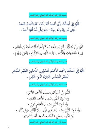 3
‫ﺍﻟﻨﺼﻴﺮ‬ ‫ﻭﻧﻌﻢ‬ ‫ﺍﻟﻤﻮﻟﻰ‬ ‫ﻧﻌﻢ‬ ‫ﺍﻟﻮﻛﻴﻞ‬ ‫ﻭﻧﻌﻢ‬ ‫ﺍﷲ‬ ‫ﺣﺴﺒﻨﺎ‬
ِّ‫ﱏ‬
�
‫ا‬ �‫ﻢ‬ُ‫ﻬ‬ّٰ‫ﻠ‬‫ل‬َ‫ا‬ِ‫ﺑ‬ َ ُ��‫أ‬� ْ‫ﺳ‬�‫أ‬�‫أ‬ِّ‫ﱏ‬�‫ﻧ‬�‫أ‬ ُ‫َﺪ‬‫ﻬ‬‫ـ‬ ۡ‫ﺷ‬�‫أ‬َ‫ﻚ‬ُ‫ﷲ‬ َ‫ْﺖ‬‫ﻧ‬�‫أ‬ُ‫ﺪ‬َ‫ﻤ‬ �‫اﻟﺼ‬ ُ‫�ﺪ‬َ‫ﺣ‬��ْ‫ا‬،
ْ‫�ﻢ‬َ‫ﻟ‬ ‫ى‬ِ ��‫ا‬ْ ِ��َ‫ﻳ‬َْ�‫ـﻮ‬ُ‫ﻳ‬ ْ‫�ﻢ‬َ‫ﻟ‬َ‫و‬،ْ‫ﻦ‬ُ‫ﻜ‬َ� ْ‫�ﻢ‬َ‫ﻟ‬َ‫و‬ٗ‫ﻪ‬��‫ﻟ‬ٌ‫ﺪ‬�َ‫ﺣ‬�‫أ‬ ‫ا‬ً‫ﻮ‬ُ‫ﻔ‬ُ‫ﻛ‬.
‫ﺍﻟﻨﺼﻴﺮ‬ ‫ﻭﻧﻌﻢ‬ ‫ﺍﻟﻤﻮﻟﻰ‬ ‫ﻧﻌﻢ‬ ‫ﺍﻟﻮﻛﻴﻞ‬ ‫ﻭﻧﻌﻢ‬ ‫ﺍﷲ‬ ‫ﺣﺴﺒﻨﺎ‬
ِّ‫ﱏ‬
�
‫ا‬ �‫ﻢ‬ُ‫ﻬ‬ّٰ‫ﻠ‬‫ل‬َ‫ا‬َ ُ��‫أ‬� ْ‫ﺳ‬�‫أ‬ِ‫ﺑ‬�‫ن‬�‫أ‬ُ‫ﺪ‬ْ‫ﻤ‬�َ‫ﺤ‬ْ‫ﻟ‬‫ا‬ َ َ�،‫ا‬ َ‫ْﺖ‬‫ﻧ‬�‫آ‬ �‫ﻻ‬
�
‫ا‬ َ‫ﻪ‬�ٰ‫ﻟ‬
�
‫ا‬ ٓ�ْ‫ﻟ‬‫ا‬ ُ‫ـﺎن‬�‫ن‬َ‫ﺤ‬ْ‫ﻟ‬ُ‫ﺎن‬�‫ﻨ‬َ‫ﻤ‬،
‫ﻳ‬ِ‫ﺪ‬َ‫ﺑ‬‫ـ‬ُ‫ﻊ‬ِ‫ض‬ْ‫ر‬� ْ�‫ا‬َ‫و‬ ِ‫ات‬َ‫ـﻮ‬ٰ‫ﻤ‬ �‫اﻟﺴ‬،ِ‫م‬‫ا‬َ‫ﺮ‬ْ‫ﻛ‬
�
ْ‫اﻻ‬َ‫و‬ ِ‫ل‬ َ‫ﻼ‬َ�ْ‫ﻟ‬‫ا‬ ‫ا‬َ‫ذ‬ َ�،� َ� َ�ُ‫م‬‫ﻮ‬�‫ي‬َ‫ﻗ‬ َ�.
‫ﺍﻟﻨﺼﻴﺮ‬ ‫ﻭﻧﻌﻢ‬ ‫ﺍﻟﻤﻮﻟﻰ‬ ‫ﻧﻌﻢ‬ ‫ﺍﻟﻮﻛﻴﻞ‬ ‫ﻭﻧﻌﻢ‬ ‫ﺍﷲ‬ ‫ﺣﺴﺒﻨﺎ‬
ِّ‫ﱏ‬
�
‫ا‬ �‫ﻢ‬ُ‫ﻬ‬ّٰ‫ﻠ‬‫ل‬َ‫ا‬ِ‫ﻢ‬َ‫ْﻈ‬‫ﻋ‬��‫ا‬ َ‫ﻚ‬ِ ْ‫ﲰ‬ ِ� َ ُ��‫أ‬� ْ‫ﺳ‬�‫أ‬ِ‫ﺮ‬‫ـ‬ِ‫ﻫ‬‫ﺎ‬�‫اﻟﻄ‬ ِ‫ﺮ‬‫ْـ‬‫ﻬ‬�‫اﻟﻄ‬ ِ‫ﻮن‬ُ‫ﻨ‬�ْ‫ﻜ‬َ‫ﻤ‬ْ‫ﻟ‬‫ا‬ ِ‫ون‬ُ‫ْـﺰ‬‫ﺨ‬َ‫ﻤ‬ْ‫ﻟ‬‫ا‬
َ‫ﺤ‬ْ‫ﻟ‬‫ا‬ ِ‫ك‬َ‫ﺎر‬َ‫ﺒ‬ُ‫ﻤ‬ْ‫ﻟ‬‫ا‬ ِ‫�س‬‫ﺪ‬�َ‫ﻘ‬ُ‫ﻤ‬ْ‫ﻟ‬‫ا‬ ِ‫ﺮ‬ِّ‫ﻬ‬َ‫ﻄ‬ُ‫ﻤ‬ْ‫ﻟ‬‫ا‬ِّ‫ﻰ‬ِ‫م‬‫ـﻮ‬�‫ي‬َ‫ﻘ‬ْ‫ﻟ‬‫ا‬.
‫ﺍﻟﻨﺼﻴﺮ‬ ‫ﻭﻧﻌﻢ‬ ‫ﺍﻟﻤﻮﻟﻰ‬ ‫ﻧﻌﻢ‬ ‫ﺍﻟﻮﻛﻴﻞ‬ ‫ﻭﻧﻌﻢ‬ ‫ﺍﷲ‬ ‫ﺣﺴﺒﻨﺎ‬
ِ‫ﺪ‬�َ‫ﺣ‬��ْ‫ا‬ َ‫ﻚ‬ِ‫ﻤ‬� ْ‫ﺳ‬ ِ� َ ُ��‫أ‬� ْ‫ﺳ‬�‫أ‬ ِّ‫ﱏ‬
�
‫ا‬ �‫ﻢ‬ُ‫ﻬ‬ّٰ‫ﻠ‬‫ل‬َ‫ا‬ِّ‫ﺰ‬َ‫ﻋ‬��‫ا‬،
�‫ﻢ‬ُ‫ﻬ‬ّٰ‫ﻠ‬‫ل‬َ‫ا‬ َ‫ُـﻮك‬‫ﻋ‬ْ‫د‬�‫أ‬َ‫و‬ِ‫ﺪ‬َ‫ﻤ‬ �‫اﻟﺼ‬ ِ‫ﺪ‬�َ‫ﺣ‬��ْ‫ا‬ َ‫ﻚ‬ِ‫ﻤ‬� ْ‫ﺳ‬ ِ�،
ِ‫ﺮ‬ْ�َ‫ﻮ‬ْ‫ﻟ‬‫ا‬ ِ‫ﲓ‬ِ‫ﻈ‬َ‫ﻌ‬ْ‫ﻟ‬‫ا‬ َ‫ﻚ‬ِ‫ﻤ‬� ْ‫ﺳ‬ ِ� �‫ﻢ‬ُ‫ﻬ‬ّٰ‫ﻠ‬‫ل‬َ‫ا‬ َ‫ُـﻮك‬‫ﻋ‬ْ‫د‬�‫أ‬َ‫و‬،
ِ‫ﺎل‬َ‫ﻌ‬َ‫ﺘ‬ُ‫ﳌ‬‫ا‬ َ‫ﻚ‬ِ‫ﻤ‬� ْ‫ﺳ‬ ِ� �‫ﻢ‬ُ‫ﻬ‬ّٰ‫ﻠ‬‫ل‬َ‫ا‬ َ‫ُـﻮك‬‫ﻋ‬ْ‫د‬�‫أ‬َ‫و‬‫َﺎ‬‫ﻬ‬ِّ ُ‫ﳇ‬ ِ‫ش‬ْ‫ﺮ‬َ‫ﻋ‬ َ‫ن‬ َ‫ﰷ‬ْ‫ر‬�‫أ‬ � َ�َ‫ﻣ‬ ‫ى‬ِ ��‫ا‬،
ْ‫ن‬�‫أ‬َ‫ﻒ‬ ِ‫ﺸ‬ْ‫ﻜ‬َ�ُ‫ﺖ‬ْ‫ﺤ‬َ‫ﺒ‬ ْ‫ﺻ‬�‫آ‬ٓ‫آ‬�َ‫ﻣ‬ ِّ‫ﲎ‬َ‫ﻋ‬‫ﺎ‬َ‫ﻣ‬َ‫و‬ِ‫ﻪ‬ْ‫ي‬ِ‫ﻓ‬ ُ‫ﺖ‬ْ‫ي‬ َ‫ﺴ‬ْ‫ﻣ‬�‫أ‬.
‫ﺣﺴﺒﻨﺎ‬‫ﺍﻟﻨﺼﻴﺮ‬ ‫ﻭﻧﻌﻢ‬ ‫ﺍﻟﻤﻮﻟﻰ‬ ‫ﻧﻌﻢ‬ ‫ﺍﻟﻮﻛﻴﻞ‬ ‫ﻭﻧﻌﻢ‬ ‫ﺍﷲ‬
 