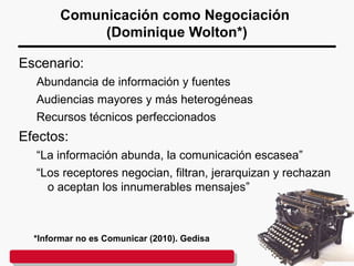 Comunicación como Negociación
(Dominique Wolton*)
Escenario:
Abundancia de información y fuentes
Audiencias mayores y más heterogéneas
Recursos técnicos perfeccionados
Efectos:
“La información abunda, la comunicación escasea”
“Los receptores negocian, filtran, jerarquizan y rechazan
o aceptan los innumerables mensajes”
*Informar no es Comunicar (2010). Gedisa
 