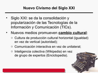 Nuevo Civismo del Siglo XXI
• Siglo XXI: se da la consolidación y
popularización de las Tecnologías de la
Información y Comunicación (TICs).
• Nuevos medios promueven cambio cultural:
o Cultura de producción cultural horizontal (igualdad)
en vez de vertical (autoridad);
o Comunicación interactiva en vez de unilateral;
o Inteligencia colectiva (Wikipedia) en vez
de grupo de expertos (Enciclopedia).
 