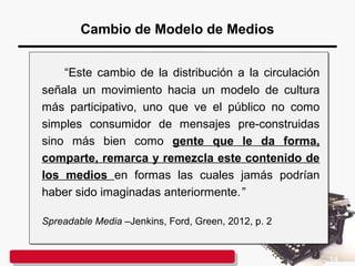 Cambio de Modelo de Medios
“Este cambio de la distribución a la circulación
señala un movimiento hacia un modelo de cultura
más participativo, uno que ve el público no como
simples consumidor de mensajes pre-construidas
sino más bien como gente que le da forma,
comparte, remarca y remezcla este contenido de
los medios en formas las cuales jamás podrían
haber sido imaginadas anteriormente.”
Spreadable Media –Jenkins, Ford, Green, 2012, p. 2
“Este cambio de la distribución a la circulación
señala un movimiento hacia un modelo de cultura
más participativo, uno que ve el público no como
simples consumidor de mensajes pre-construidas
sino más bien como gente que le da forma,
comparte, remarca y remezcla este contenido de
los medios en formas las cuales jamás podrían
haber sido imaginadas anteriormente.”
Spreadable Media –Jenkins, Ford, Green, 2012, p. 2
14
 