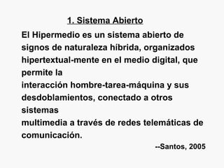 1. Sistema Abierto
El Hipermedio es un sistema abierto de
signos de naturaleza híbrida, organizados
hipertextual-mente en el medio digital, que
permite la
interacción hombre-tarea-máquina y sus
desdoblamientos, conectado a otros
sistemas
multimedia a través de redes telemáticas de
comunicación.
--Santos, 2005
 
