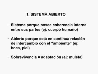 1. SISTEMA ABIERTO
- Sistema porque posee coherencia interna
entre sus partes (ej: cuerpo humano)
- Abierto porque está en continua relación
de intercambio con el “ambiente” (ej:
boca, piel)
- Sobrevivencia = adaptación (ej: muleta)
 