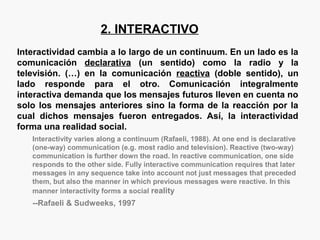 2. INTERACTIVO
Interactividad cambia a lo largo de un continuum. En un lado es la
comunicación declarativa (un sentido) como la radio y la
televisión. (…) en la comunicación reactiva (doble sentido), un
lado responde para el otro. Comunicación integralmente
interactiva demanda que los mensajes futuros lleven en cuenta no
solo los mensajes anteriores sino la forma de la reacción por la
cual dichos mensajes fueron entregados. Así, la interactividad
forma una realidad social.
Interactivity varies along a continuum (Rafaeli, 1988). At one end is declarative
(one-way) communication (e.g. most radio and television). Reactive (two-way)
communication is further down the road. In reactive communication, one side
responds to the other side. Fully interactive communication requires that later
messages in any sequence take into account not just messages that preceded
them, but also the manner in which previous messages were reactive. In this
manner interactivity forms a social reality
--Rafaeli & Sudweeks, 1997
 