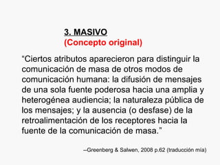 3. MASIVO
(Concepto original)
“Ciertos atributos aparecieron para distinguir la
comunicación de masa de otros modos de
comunicación humana: la difusión de mensajes
de una sola fuente poderosa hacia una amplia y
heterogénea audiencia; la naturaleza pública de
los mensajes; y la ausencia (o desfase) de la
retroalimentación de los receptores hacia la
fuente de la comunicación de masa.”
--Greenberg & Salwen, 2008 p.62 (traducción mía)
 