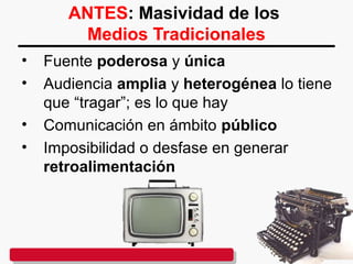 ANTES: Masividad de los
Medios Tradicionales
• Fuente poderosa y única
• Audiencia amplia y heterogénea lo tiene
que “tragar”; es lo que hay
• Comunicación en ámbito público
• Imposibilidad o desfase en generar
retroalimentación
 