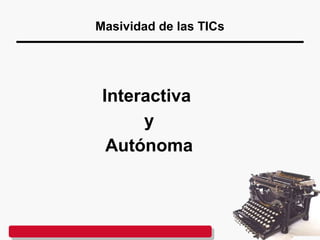 Masividad de las TICs
Interactiva
y
Autónoma
 
