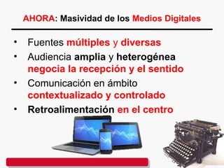 AHORA: Masividad de los Medios Digitales
• Fuentes múltiples y diversas
• Audiencia amplia y heterogénea
negocia la recepción y el sentido
• Comunicación en ámbito
contextualizado y controlado
• Retroalimentación en el centro
 