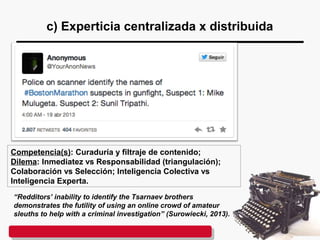 c) Experticia centralizada x distribuida
Competencia(s): Curaduría y filtraje de contenido;
Dilema: Inmediatez vs Responsabilidad (triangulación);
Colaboración vs Selección; Inteligencia Colectiva vs
Inteligencia Experta.
“Redditors’ inability to identify the Tsarnaev brothers
demonstrates the futility of using an online crowd of amateur
sleuths to help with a criminal investigation” (Surowiecki, 2013).
 
