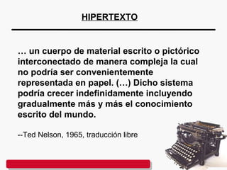 … un cuerpo de material escrito o pictórico
interconectado de manera compleja la cual
no podría ser convenientemente
representada en papel. (…) Dicho sistema
podría crecer indefinidamente incluyendo
gradualmente más y más el conocimiento
escrito del mundo.
--Ted Nelson, 1965, traducción libre
HIPERTEXTO
 