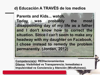 d) Educación A TRAVÉS de los medios
Competencia(s): REDlacionamientos
Dilema: Visibilidad vs Transparencia; Inmediatez e
Impulsividad vs Conciencia y Atención (Mindfulness).
Parents and Kids... watch.
Today was probably the most
disappointing day of my life as a father
and I don't know how to correct the
situation. Since I can't seem to make any
headway with my daughter on Facebook,
I chose instead to remedy the problem
permanently. (Jordan, 2012)
 
