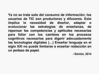 Ya no se trata solo del consumo de información; los
usuarios de TIC son productores y difusores. Esto
implica la necesidad de diseñar, adaptar o
evolucionar las estrategias de enseñanza, de
repensar las competencias y aptitudes necesarias
para lidiar con los cambios en los procesos
cognitivos necesarios para digerir adecuadamente
las tecnologías digitales (…) Enseñar lenguaje en el
siglo XXI no puede limitarse a enseñar redacción en
un pedazo de papel.
--Santos, 2014
 