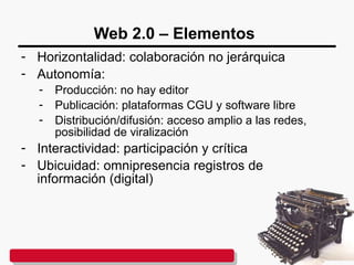 Web 2.0 – Elementos
- Horizontalidad: colaboración no jerárquica
- Autonomía:
- Producción: no hay editor
- Publicación: plataformas CGU y software libre
- Distribución/difusión: acceso amplio a las redes,
posibilidad de viralización
- Interactividad: participación y crítica
- Ubicuidad: omnipresencia registros de
información (digital)
 