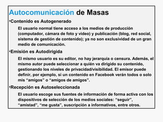 Autocomunicación de Masas
•Contenido es Autogenerado
El usuario normal tiene acceso a los medios de producción
(computador, cámara de foto y video) y publicación (blog, red social,
sistema de gestión de contenido); ya no son exclusividad de un gran
medio de comunicación.
•Emisión es Autodirigida
El mismo usuario es su editor, no hay jerarquía o censura. Además, el
mismo autor puede seleccionar a quién va dirigido su contenido,
gestionando los niveles de privacidad/visibilidad. El emisor puede
definir, por ejemplo, si un contenido en Facebook verán todos o solo
mis “amigos” o “amigos de amigos”.
•Recepción es Autoseleccionada
El usuario escoge sus fuentes de información de forma activa con los
dispositivos de selección de los medios sociales: “seguir”,
“amistad”, “me gusta”, suscripción a informativos, entre otros.
 