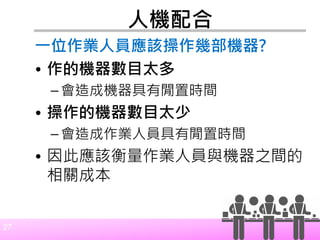 27
人機配合
一位作業人員應該操作幾部機器?
• 作的機器數目太多
– 會造成機器具有閒置時間
• 操作的機器數目太少
– 會造成作業人員具有閒置時間
• 因此應該衡量作業人員與機器之間的
相關成本
 