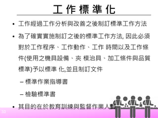 33
工 作 標 準 化
• 工作經過工作分析與改善之後制訂標準工作方法
• 為了確實實施制訂之後的標準工作方法, 因此必須
對於工作程序、工作動作、工作 時間以及工作條
件(使用之機具設備、夾 模治具、加工條件與品質
標準)予以標準 化,並且制訂文件
– 標準作業指導書
– 檢驗標準書
• 其目的在於教育訓練與監督作業人員
 