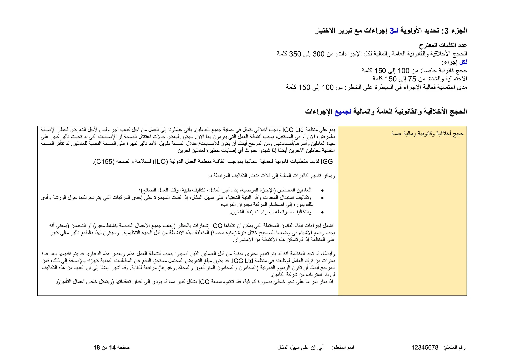 :‫المتعلم‬ ‫رقم‬
12345678
‫المثال‬ ‫سبيل‬ ‫على‬ ‫إن‬ .‫آي‬ :‫المتعلم‬ ‫اسم‬
‫صفحة‬
14
‫من‬
18
‫الجزء‬
3
‫األولوية‬ ‫تحديد‬ :
‫لـ‬
3
‫االختيار‬ ‫تبرير‬ ‫مع‬ ‫إجراءات‬
‫المقترح‬ ‫الكلمات‬ ‫عدد‬
‫من‬ :‫اإلجراءات‬ ‫لكل‬ ‫والمالية‬ ‫العامة‬ ‫والقانونية‬ ‫األخلقية‬ ‫الحجج‬
300
‫إلى‬
350
‫كلمة‬
‫لكل‬
:‫إجراء‬
‫من‬ :‫خاصة‬ ‫قانونية‬ ‫حجج‬
100
‫إلى‬
150
‫كلمة‬
‫من‬ :‫والشدة‬ ‫االحتمالية‬
75
‫إلى‬
150
‫كلمة‬
‫من‬ :‫الخطر‬ ‫على‬ ‫السيطرة‬ ‫في‬ ‫اإلجراء‬ ‫فعالية‬ ‫احتمالية‬ ‫مدى‬
100
‫إلى‬
150
‫كلمة‬
‫والمالية‬ ‫العامة‬ ‫والقانونية‬ ‫األخالقية‬ ‫الحجج‬
‫لجميع‬
‫اإلجراءات‬
‫حجج‬
‫و‬ ‫أخلقية‬
‫عامة‬ ‫ومالية‬ ‫قانونية‬
‫منظمة‬ ‫على‬ ‫يقع‬
IGG Ltd
‫اإلصابة‬ ‫لخطر‬ ‫التعرض‬ ‫ألجل‬ ‫وليس‬ ‫أجر‬ ‫كسب‬ ‫أجل‬ ‫من‬ ‫العمل‬ ‫إلى‬ ‫عاملونا‬ ‫يأتي‬ .‫العاملين‬ ‫جميع‬ ‫حماية‬ ‫في‬ ‫يتمثل‬ ‫أخلقي‬ ‫واجب‬
‫تأ‬ ‫تحدث‬ ‫قد‬ ‫التي‬ ‫اإلصابات‬ ‫أو‬ ‫الصحة‬ ‫اعتلل‬ ‫حاالت‬ ‫لبعض‬ ‫سيكون‬ .‫اآلن‬ ‫بها‬ ‫يقومون‬ ‫التي‬ ‫العمل‬ ‫أنشطة‬ ‫بسبب‬ ،‫المستقبل‬ ‫في‬ ‫أو‬ ‫اآلن‬ ،‫بالمرض‬
‫على‬ ‫كبير‬ ‫ثير‬
‫ال‬ ‫حياة‬
‫قد‬ .‫للعاملين‬ ‫النفسية‬ ‫الصحة‬ ‫على‬ ‫كبيرة‬ ‫تأثير‬ ‫األمد‬ ‫طويل‬ ‫الصحة‬ ‫اعتلل‬/‫لإلصابات‬ ‫يكون‬ ‫أن‬ ‫ًا‬‫ض‬‫أي‬ ‫المرجح‬ ‫ومن‬ .‫أصدقائهم‬/‫وأسرهم‬ ‫عاملين‬
‫الصحة‬ ‫تتأثر‬
.‫آخرين‬ ‫لعاملين‬ ‫خطيرة‬ ‫إصابات‬ ‫أي‬ ‫حدوث‬ ‫شهدوا‬ ‫إذا‬ ‫ًا‬‫ض‬‫أي‬ ‫اآلخرين‬ ‫للعاملين‬ ‫النفسية‬
IGG
‫ب‬ ‫عمالها‬ ‫لحماية‬ ‫قانونية‬ ‫متطلبات‬ ‫لديها‬
( ‫الدولية‬ ‫العمل‬ ‫منظمة‬ ‫اتفاقية‬ ‫موجب‬
ILO
( ‫والصحة‬ ‫للسلمة‬ )
C155
.)
:‫بـ‬ ‫المرتبطة‬ ‫التكاليف‬ .‫فئات‬ ‫ثلث‬ ‫إلى‬ ‫المالية‬ ‫التأثيرات‬ ‫تقسيم‬ ‫ويمكن‬
•
‫الضائع)؛‬ ‫العمل‬ ‫وقت‬ ،‫طبية‬ ‫تكاليف‬ ،‫العامل‬ ‫أجر‬ ‫بدل‬ ،‫المرضية‬ ‫(اإلجازة‬ ‫المصابين‬ ‫العاملين‬
•
‫الورشة‬ ‫حول‬ ‫تحريكها‬ ‫يتم‬ ‫التي‬ ‫المركبات‬ ‫إحدى‬ ‫على‬ ‫السيطرة‬ ‫فقدت‬ ‫إذا‬ ،‫المثال‬ ‫سبيل‬ ‫على‬ ،‫التحتية‬ ‫البنية‬ ‫أو‬/‫و‬ ‫المعدات‬ ‫استبدال‬ ‫وتكاليف‬
‫وأدى‬
‫المر‬ ‫بجدران‬ ‫المركبة‬ ‫اصطدام‬ ‫إلى‬ ‫بدوره‬ ‫ذلك‬
‫آب؛‬
•
.‫القانون‬ ‫إنفاذ‬ ‫بإجراءات‬ ‫المرتبطة‬ ‫والتكاليف‬
‫تتلقاها‬ ‫أن‬ ‫يمكن‬ ‫التي‬ ‫المحتملة‬ ‫القانون‬ ‫إنفاذ‬ ‫إجراءات‬ ‫تشمل‬
IGG
‫أنه‬ ‫(بمعنى‬ ‫التحسين‬ ‫أو‬ )‫معين‬ ‫بنشاط‬ ‫الخاصة‬ ‫األعمال‬ ‫جميع‬ ‫(إيقاف‬ ‫بالحظر‬ ‫إشعارات‬
‫تأثي‬ ‫بالطبع‬ ‫لهذا‬ ‫وسيكون‬ .‫التنظيمية‬ ‫الجهة‬ ‫قبل‬ ‫من‬ ‫األنشطة‬ ‫بهذه‬ ‫المتعلقة‬ )‫محددة‬ ‫زمنية‬ ‫فترة‬ ‫خلل‬ ‫الصحيح‬ ‫وضعها‬ ‫في‬ ‫األشياء‬ ‫وضع‬ ‫يجب‬
‫كبير‬ ‫مالي‬ ‫ر‬
‫اال‬ ‫من‬ ‫األنشطة‬ ‫هذه‬ ‫تتمكن‬ ‫لم‬ ‫إذا‬ ‫المنظمة‬ ‫على‬
.‫ستمرار‬
‫يت‬ ‫قد‬ ‫الدعاوى‬ ‫هذه‬ ‫وبعض‬ .‫هذه‬ ‫العمل‬ ‫أنشطة‬ ‫بسبب‬ ‫أصيبوا‬ ‫الذين‬ ‫العاملين‬ ‫قبل‬ ‫من‬ ‫مدنية‬ ‫دعاوى‬ ‫تقديم‬ ‫يتم‬ ‫قد‬ ‫أنه‬ ‫المنظمة‬ ‫تجد‬ ‫قد‬ ،‫ًا‬‫ض‬‫وأي‬
‫عدة‬ ‫بعد‬ ‫تقديمها‬ ‫م‬
‫منظمة‬ ‫في‬ ‫لوظيفته‬ ‫العامل‬ ‫ترك‬ ‫من‬ ‫سنوات‬
IGG Ltd
‫المطالب‬ ‫عن‬ ‫الدفع‬ ‫مستحق‬ ‫المحتمل‬ ‫التعويض‬ ‫مبلغ‬ ‫يكون‬ ‫قد‬ .
‫فمن‬ ،‫ذلك‬ ‫إلى‬ ‫باإلضافة‬ ‫ا؛‬ً‫كبير‬ ‫المدنية‬ ‫ات‬
‫ال‬ ‫أن‬ ‫إلى‬ ‫ًا‬‫ض‬‫أي‬ ‫أشير‬ ‫وقد‬ .‫للغاية‬ ‫مرتفعة‬ )‫وغيرها‬ ‫والمحاكم‬ ‫المترافعون‬ ‫والمحامون‬ ‫(المحامون‬ ‫القانونية‬ ‫الرسوم‬ ‫تكون‬ ‫أن‬ ‫ًا‬‫ض‬‫أي‬ ‫المرجح‬
‫التكاليف‬ ‫هذه‬ ‫من‬ ‫عديد‬
.‫التأمين‬ ‫شركة‬ ‫من‬ ‫استرداده‬ ‫يتم‬ ‫لن‬
‫ك‬ ‫بصورة‬ ‫خاطئ‬ ‫نحو‬ ‫على‬ ‫ما‬ ‫أمر‬ ‫سار‬ ‫إذا‬
‫سمعة‬ ‫تتشوه‬ ‫فقد‬ ،‫ارثية‬
IGG
.)‫التأمين‬ ‫أعمال‬ ‫خاص‬ ‫(وبشكل‬ ‫تعاقداتها‬ ‫فقدان‬ ‫إلى‬ ‫يؤدي‬ ‫قد‬ ‫مما‬ ‫كبير‬ ‫بشكل‬
 