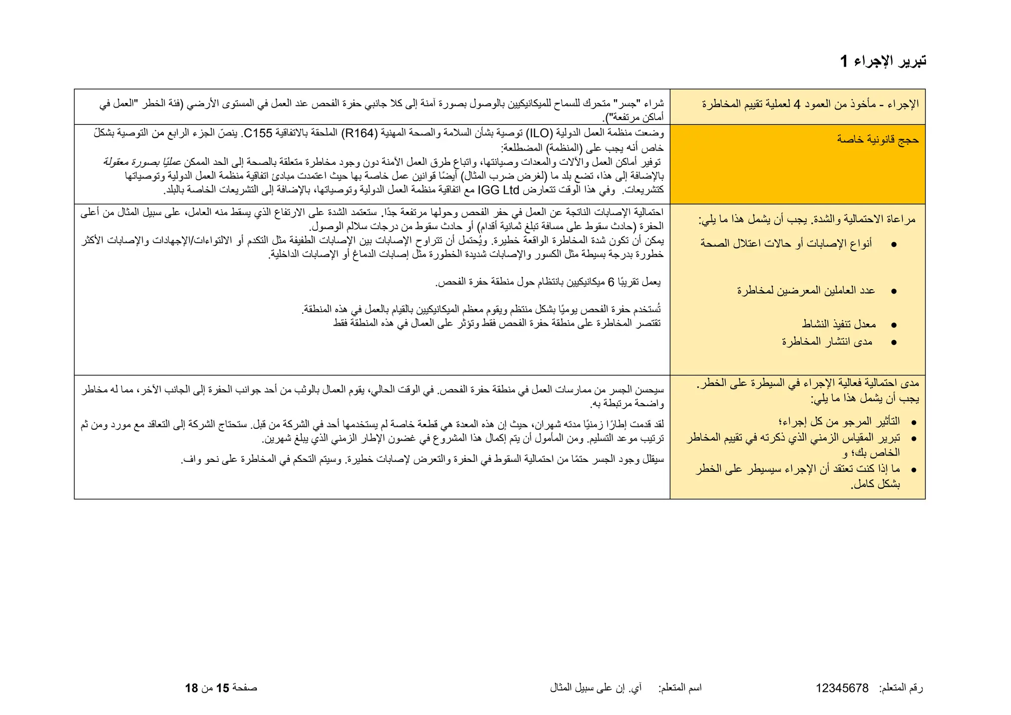 :‫المتعلم‬ ‫رقم‬
12345678
‫المثال‬ ‫سبيل‬ ‫على‬ ‫إن‬ .‫آي‬ :‫المتعلم‬ ‫اسم‬
‫صفحة‬
15
‫من‬
18
‫اإلجراء‬ ‫تبرير‬
1
‫اإلجراء‬
-
‫العمود‬ ‫من‬ ‫مأخوذ‬
4
‫المخاطرة‬ ‫تقييم‬ ‫لعملية‬
‫عند‬ ‫الفحص‬ ‫حفرة‬ ‫جانبي‬ ‫كل‬ ‫إلى‬ ‫آمنة‬ ‫بصورة‬ ‫بالوصول‬ ‫للميكانيكيين‬ ‫للسماح‬ ‫متحرك‬ "‫"جسر‬ ‫شراء‬
‫في‬ ‫"العمل‬ ‫الخطر‬ ‫(فئة‬ ‫األرضي‬ ‫المستوى‬ ‫في‬ ‫العمل‬
.)"‫مرتفعة‬ ‫أماكن‬
‫خاصة‬ ‫قانونية‬ ‫حجج‬
( ‫الدولية‬ ‫العمل‬ ‫منظمة‬ ‫وضعت‬
ILO
( ‫المهنية‬ ‫والصحة‬ ‫السلمة‬ ‫بشأن‬ ‫توصية‬ )
R164
)
‫الملحقة‬
‫باالتفاقية‬
C155
‫الرابع‬ ‫الجزء‬ ّ‫ينص‬ .
‫من‬
ّ‫ل‬‫بشك‬ ‫التوصية‬
‫خاص‬
‫أنه‬
:‫المضطلعة‬ )‫(المنظمة‬ ‫على‬ ‫يجب‬
‫واتباع‬ ،‫وصيانتها‬ ‫والمعدات‬ ‫واآلالت‬ ‫العمل‬ ‫أماكن‬ ‫توفير‬
‫طرق‬
‫العمل‬
‫اآلمنة‬
‫بالصحة‬ ‫متعلقة‬ ‫مخاطرة‬ ‫وجود‬ ‫دون‬
‫الممكن‬ ‫الحد‬ ‫إلى‬
‫معقولة‬ ‫بصورة‬ ‫ًا‬‫ي‬‫عمل‬
‫تضع‬ ،‫هذا‬ ‫إلى‬ ‫باإلضافة‬
)‫المثال‬ ‫ضرب‬ ‫(لغرض‬ ‫ما‬ ‫بلد‬
‫حيث‬ ‫بها‬ ‫خاصة‬ ‫عمل‬ ‫قوانين‬ ‫ًا‬‫ض‬‫أي‬
‫اعتمدت‬
‫مبادئ‬
‫اتفاقية‬
‫وت‬ ‫الدولية‬ ‫العمل‬ ‫منظمة‬
‫وصياتها‬
‫وفي‬ .‫كتشريعات‬
‫هذا‬
‫الوقت‬
‫تتعارض‬
IGG Ltd
.‫بالبلد‬ ‫الخاصة‬ ‫التشريعات‬ ‫إلى‬ ‫باإلضافة‬ ،‫وتوصياتها‬ ‫الدولية‬ ‫العمل‬ ‫منظمة‬ ‫اتفاقية‬ ‫مع‬
:‫يلي‬ ‫ما‬ ‫هذا‬ ‫يشمل‬ ‫أن‬ ‫يجب‬ .‫والشدة‬ ‫االحتمالية‬ ‫مراعاة‬
•
‫الصحة‬ ‫اعتلل‬ ‫حاالت‬ ‫أو‬ ‫اإلصابات‬ ‫أنواع‬
•
‫لمخاطرة‬ ‫المعرضين‬ ‫العاملين‬ ‫عدد‬
•
‫النشاط‬ ‫تنفيذ‬ ‫معدل‬
•
‫المخاطرة‬ ‫انتشار‬ ‫مدى‬
‫وحولها‬ ‫الفحص‬ ‫حفر‬ ‫في‬ ‫العمل‬ ‫عن‬ ‫الناتجة‬ ‫اإلصابات‬ ‫احتمالية‬
‫ًا‬‫د‬‫ج‬ ‫مرتفعة‬
.
‫أعلى‬ ‫من‬ ‫المثال‬ ‫سبيل‬ ‫على‬ ،‫العامل‬ ‫منه‬ ‫يسقط‬ ‫الذي‬ ‫االرتفاع‬ ‫على‬ ‫الشدة‬ ‫ستعتمد‬
.‫الوصول‬ ‫سللم‬ ‫درجات‬ ‫من‬ ‫سقوط‬ ‫حادث‬ ‫أو‬ )‫أقدام‬ ‫ثمانية‬ ‫تبلغ‬ ‫مسافة‬ ‫على‬ ‫سقوط‬ ‫(حادث‬ ‫الحفرة‬
‫أن‬ ‫ُحتمل‬‫ي‬‫و‬ .‫خطيرة‬ ‫الواقعة‬ ‫المخاطرة‬ ‫شدة‬ ‫تكون‬ ‫أن‬ ‫يمكن‬
‫تتراوح‬
‫التكدم‬ ‫مثل‬ ‫الطفيفة‬ ‫اإلصابات‬ ‫بين‬ ‫اإلصابات‬
‫األكثر‬ ‫واإلصابات‬ ‫اإلجهادات‬/‫االلتواءات‬ ‫أو‬
.‫الداخلية‬ ‫اإلصابات‬ ‫أو‬ ‫الدماغ‬ ‫إصابات‬ ‫مثل‬ ‫الخطورة‬ ‫شديدة‬ ‫واإلصابات‬ ‫الكسور‬ ‫مثل‬ ‫بسيطة‬ ‫بدرجة‬ ‫خطورة‬
‫ًا‬‫ب‬‫تقري‬ ‫يعمل‬
6
‫حول‬ ‫بانتظام‬ ‫ميكانيكيين‬
‫حفرة‬ ‫منطقة‬
.‫الفحص‬
.‫المنطقة‬ ‫هذه‬ ‫في‬ ‫بالعمل‬ ‫بالقيام‬ ‫الميكانيكيين‬ ‫معظم‬ ‫ويقوم‬ ‫منتظم‬ ‫بشكل‬ ‫ًا‬‫ي‬‫يوم‬ ‫الفحص‬ ‫حفرة‬ ‫ستخدم‬ُ‫ت‬
‫فقط‬ ‫المنطقة‬ ‫هذه‬ ‫في‬ ‫العمال‬ ‫على‬ ‫وتؤثر‬ ‫فقط‬ ‫الفحص‬ ‫حفرة‬ ‫منطقة‬ ‫على‬ ‫المخاطرة‬ ‫تقتصر‬
.‫الخطر‬ ‫على‬ ‫السيطرة‬ ‫في‬ ‫اإلجراء‬ ‫فعالية‬ ‫احتمالية‬ ‫مدى‬
:‫يلي‬ ‫ما‬ ‫هذا‬ ‫يشمل‬ ‫أن‬ ‫يجب‬
•
‫إجراء؛‬ ‫كل‬ ‫من‬ ‫المرجو‬ ‫التأثير‬
•
‫المخاطر‬ ‫تقييم‬ ‫في‬ ‫ذكرته‬ ‫الذي‬ ‫الزمني‬ ‫المقياس‬ ‫تبرير‬
‫و‬ ‫بك؛‬ ‫الخاص‬
•
‫الخطر‬ ‫على‬ ‫سيسيطر‬ ‫اإلجراء‬ ‫أن‬ ‫تعتقد‬ ‫كنت‬ ‫إذا‬ ‫ما‬
.‫كامل‬ ‫بشكل‬
‫ا‬ ‫إلى‬ ‫الحفرة‬ ‫جوانب‬ ‫أحد‬ ‫من‬ ‫بالوثب‬ ‫العمال‬ ‫يقوم‬ ،‫الحالي‬ ‫الوقت‬ ‫في‬ .‫الفحص‬ ‫حفرة‬ ‫منطقة‬ ‫في‬ ‫العمل‬ ‫ممارسات‬ ‫من‬ ‫الجسر‬ ‫سيحسن‬
‫مخاطر‬ ‫له‬ ‫مما‬ ،‫اآلخر‬ ‫لجانب‬
.‫به‬ ‫مرتبطة‬ ‫واضحة‬
‫التعاقد‬ ‫إلى‬ ‫الشركة‬ ‫ستحتاج‬ .‫قبل‬ ‫من‬ ‫الشركة‬ ‫في‬ ‫أحد‬ ‫يستخدمها‬ ‫لم‬ ‫خاصة‬ ‫قطعة‬ ‫هي‬ ‫المعدة‬ ‫هذه‬ ‫إن‬ ‫حيث‬ ،‫شهران‬ ‫مدته‬ ‫ًا‬‫ي‬‫زمن‬ ‫ا‬ً‫إطار‬ ‫قدمت‬ ‫لقد‬
‫ثم‬ ‫ومن‬ ‫مورد‬ ‫مع‬
‫اإلطار‬ ‫غضون‬ ‫في‬ ‫المشروع‬ ‫هذا‬ ‫إكمال‬ ‫يتم‬ ‫أن‬ ‫المأمول‬ ‫ومن‬ .‫التسليم‬ ‫موعد‬ ‫ترتيب‬
.‫شهرين‬ ‫يبلغ‬ ‫الذي‬ ‫الزمني‬
.‫واف‬ ‫نحو‬ ‫على‬ ‫المخاطرة‬ ‫في‬ ‫التحكم‬ ‫وسيتم‬ .‫خطيرة‬ ‫إلصابات‬ ‫والتعرض‬ ‫الحفرة‬ ‫في‬ ‫السقوط‬ ‫احتمالية‬ ‫من‬ ‫ا‬ً‫م‬‫حت‬ ‫الجسر‬ ‫وجود‬ ‫سيقلل‬
 